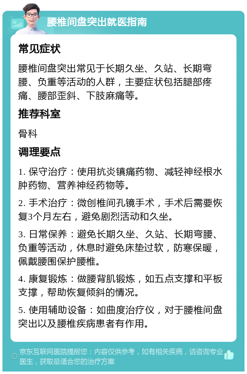 腰椎间盘突出就医指南 常见症状 腰椎间盘突出常见于长期久坐、久站、长期弯腰、负重等活动的人群，主要症状包括腿部疼痛、腰部歪斜、下肢麻痛等。 推荐科室 骨科 调理要点 1. 保守治疗：使用抗炎镇痛药物、减轻神经根水肿药物、营养神经药物等。 2. 手术治疗：微创椎间孔镜手术，手术后需要恢复3个月左右，避免剧烈活动和久坐。 3. 日常保养：避免长期久坐、久站、长期弯腰、负重等活动，休息时避免床垫过软，防寒保暖，佩戴腰围保护腰椎。 4. 康复锻炼：做腰背肌锻炼，如五点支撑和平板支撑，帮助恢复倾斜的情况。 5. 使用辅助设备：如曲度治疗仪，对于腰椎间盘突出以及腰椎疾病患者有作用。