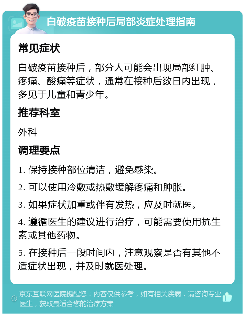 白破疫苗接种后局部炎症处理指南 常见症状 白破疫苗接种后，部分人可能会出现局部红肿、疼痛、酸痛等症状，通常在接种后数日内出现，多见于儿童和青少年。 推荐科室 外科 调理要点 1. 保持接种部位清洁，避免感染。 2. 可以使用冷敷或热敷缓解疼痛和肿胀。 3. 如果症状加重或伴有发热，应及时就医。 4. 遵循医生的建议进行治疗，可能需要使用抗生素或其他药物。 5. 在接种后一段时间内，注意观察是否有其他不适症状出现，并及时就医处理。