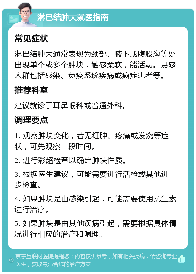 淋巴结肿大就医指南 常见症状 淋巴结肿大通常表现为颈部、腋下或腹股沟等处出现单个或多个肿块，触感柔软，能活动。易感人群包括感染、免疫系统疾病或癌症患者等。 推荐科室 建议就诊于耳鼻喉科或普通外科。 调理要点 1. 观察肿块变化，若无红肿、疼痛或发烧等症状，可先观察一段时间。 2. 进行彩超检查以确定肿块性质。 3. 根据医生建议，可能需要进行活检或其他进一步检查。 4. 如果肿块是由感染引起，可能需要使用抗生素进行治疗。 5. 如果肿块是由其他疾病引起，需要根据具体情况进行相应的治疗和调理。