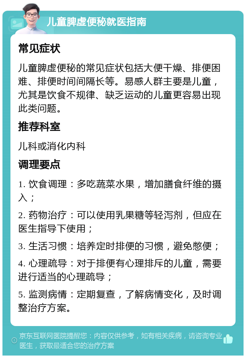 儿童脾虚便秘就医指南 常见症状 儿童脾虚便秘的常见症状包括大便干燥、排便困难、排便时间间隔长等。易感人群主要是儿童，尤其是饮食不规律、缺乏运动的儿童更容易出现此类问题。 推荐科室 儿科或消化内科 调理要点 1. 饮食调理：多吃蔬菜水果，增加膳食纤维的摄入； 2. 药物治疗：可以使用乳果糖等轻泻剂，但应在医生指导下使用； 3. 生活习惯：培养定时排便的习惯，避免憋便； 4. 心理疏导：对于排便有心理排斥的儿童，需要进行适当的心理疏导； 5. 监测病情：定期复查，了解病情变化，及时调整治疗方案。