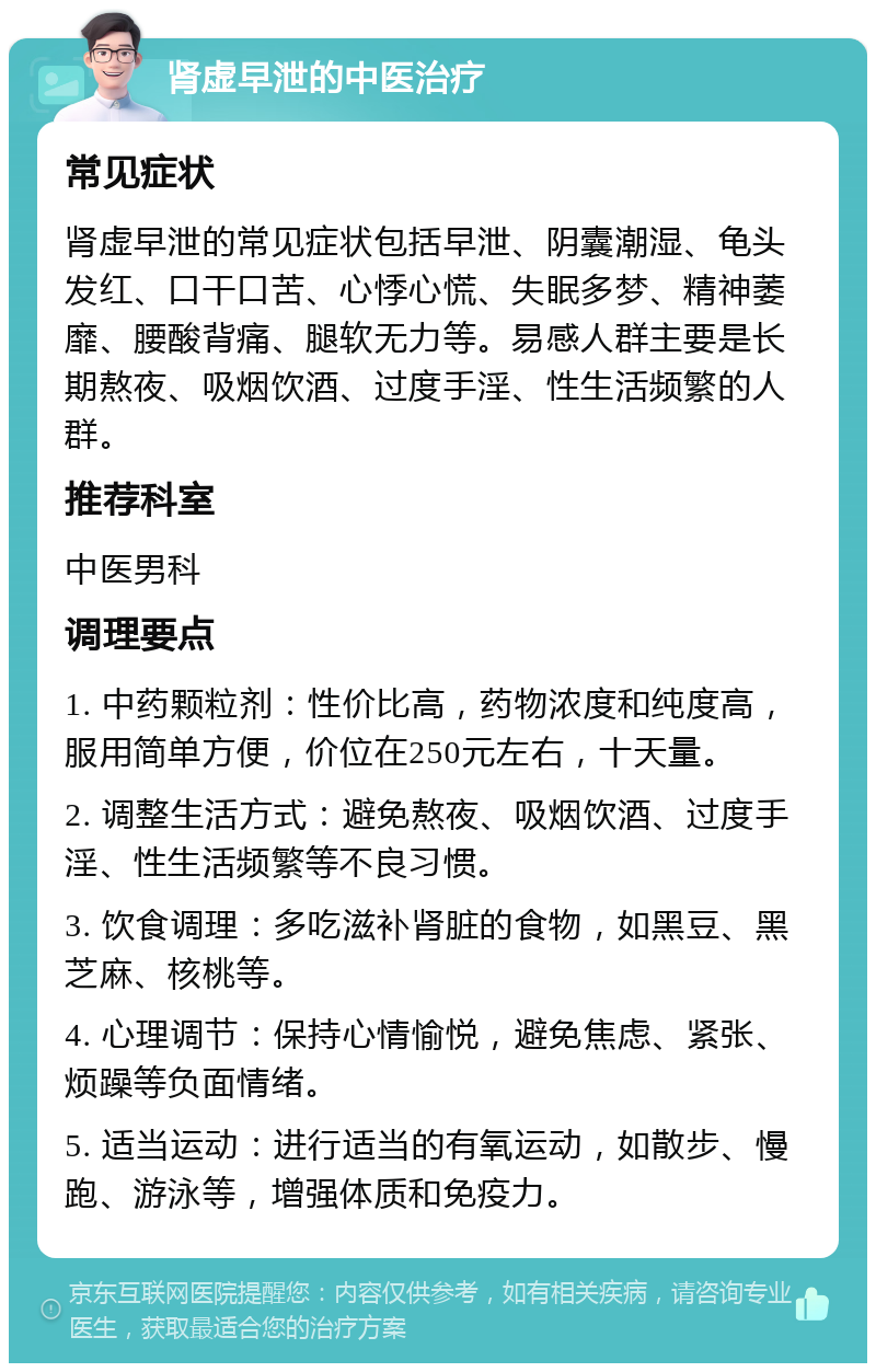 肾虚早泄的中医治疗 常见症状 肾虚早泄的常见症状包括早泄、阴囊潮湿、龟头发红、口干口苦、心悸心慌、失眠多梦、精神萎靡、腰酸背痛、腿软无力等。易感人群主要是长期熬夜、吸烟饮酒、过度手淫、性生活频繁的人群。 推荐科室 中医男科 调理要点 1. 中药颗粒剂：性价比高，药物浓度和纯度高，服用简单方便，价位在250元左右，十天量。 2. 调整生活方式：避免熬夜、吸烟饮酒、过度手淫、性生活频繁等不良习惯。 3. 饮食调理：多吃滋补肾脏的食物，如黑豆、黑芝麻、核桃等。 4. 心理调节：保持心情愉悦，避免焦虑、紧张、烦躁等负面情绪。 5. 适当运动：进行适当的有氧运动，如散步、慢跑、游泳等，增强体质和免疫力。