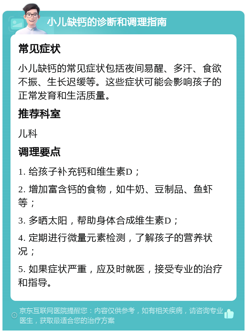 小儿缺钙的诊断和调理指南 常见症状 小儿缺钙的常见症状包括夜间易醒、多汗、食欲不振、生长迟缓等。这些症状可能会影响孩子的正常发育和生活质量。 推荐科室 儿科 调理要点 1. 给孩子补充钙和维生素D； 2. 增加富含钙的食物，如牛奶、豆制品、鱼虾等； 3. 多晒太阳，帮助身体合成维生素D； 4. 定期进行微量元素检测，了解孩子的营养状况； 5. 如果症状严重，应及时就医，接受专业的治疗和指导。