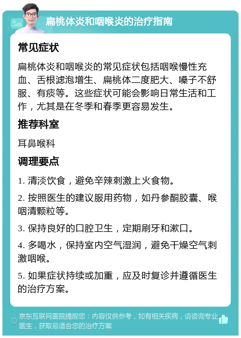 扁桃体炎和咽喉炎的治疗指南 常见症状 扁桃体炎和咽喉炎的常见症状包括咽喉慢性充血、舌根滤泡增生、扁桃体二度肥大、嗓子不舒服、有痰等。这些症状可能会影响日常生活和工作，尤其是在冬季和春季更容易发生。 推荐科室 耳鼻喉科 调理要点 1. 清淡饮食，避免辛辣刺激上火食物。 2. 按照医生的建议服用药物，如丹参酮胶囊、喉咽清颗粒等。 3. 保持良好的口腔卫生，定期刷牙和漱口。 4. 多喝水，保持室内空气湿润，避免干燥空气刺激咽喉。 5. 如果症状持续或加重，应及时复诊并遵循医生的治疗方案。