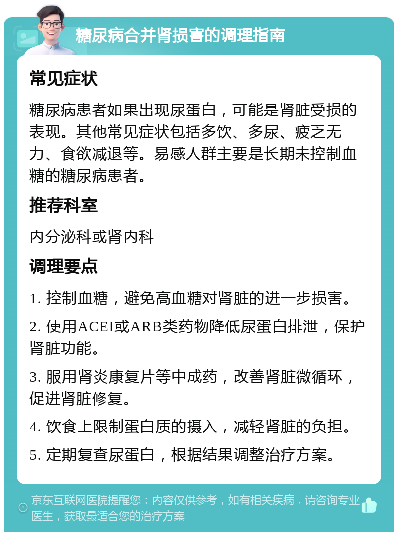 糖尿病合并肾损害的调理指南 常见症状 糖尿病患者如果出现尿蛋白，可能是肾脏受损的表现。其他常见症状包括多饮、多尿、疲乏无力、食欲减退等。易感人群主要是长期未控制血糖的糖尿病患者。 推荐科室 内分泌科或肾内科 调理要点 1. 控制血糖，避免高血糖对肾脏的进一步损害。 2. 使用ACEI或ARB类药物降低尿蛋白排泄，保护肾脏功能。 3. 服用肾炎康复片等中成药，改善肾脏微循环，促进肾脏修复。 4. 饮食上限制蛋白质的摄入，减轻肾脏的负担。 5. 定期复查尿蛋白，根据结果调整治疗方案。