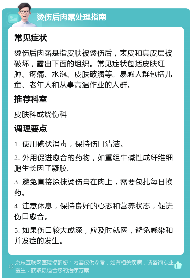 烫伤后肉露处理指南 常见症状 烫伤后肉露是指皮肤被烫伤后，表皮和真皮层被破坏，露出下面的组织。常见症状包括皮肤红肿、疼痛、水泡、皮肤破溃等。易感人群包括儿童、老年人和从事高温作业的人群。 推荐科室 皮肤科或烧伤科 调理要点 1. 使用碘伏消毒，保持伤口清洁。 2. 外用促进愈合的药物，如重组牛碱性成纤维细胞生长因子凝胶。 3. 避免直接涂抹烫伤膏在肉上，需要包扎每日换药。 4. 注意休息，保持良好的心态和营养状态，促进伤口愈合。 5. 如果伤口较大或深，应及时就医，避免感染和并发症的发生。