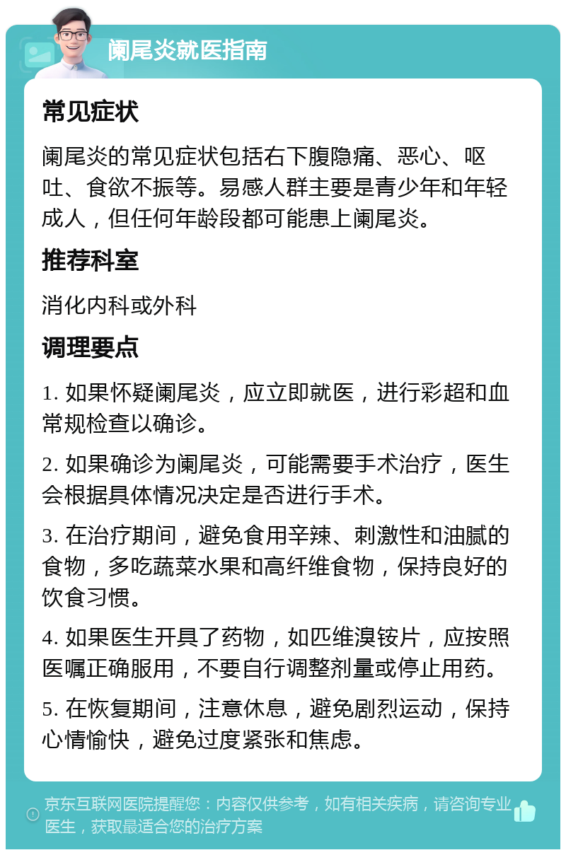 阑尾炎就医指南 常见症状 阑尾炎的常见症状包括右下腹隐痛、恶心、呕吐、食欲不振等。易感人群主要是青少年和年轻成人，但任何年龄段都可能患上阑尾炎。 推荐科室 消化内科或外科 调理要点 1. 如果怀疑阑尾炎，应立即就医，进行彩超和血常规检查以确诊。 2. 如果确诊为阑尾炎，可能需要手术治疗，医生会根据具体情况决定是否进行手术。 3. 在治疗期间，避免食用辛辣、刺激性和油腻的食物，多吃蔬菜水果和高纤维食物，保持良好的饮食习惯。 4. 如果医生开具了药物，如匹维溴铵片，应按照医嘱正确服用，不要自行调整剂量或停止用药。 5. 在恢复期间，注意休息，避免剧烈运动，保持心情愉快，避免过度紧张和焦虑。