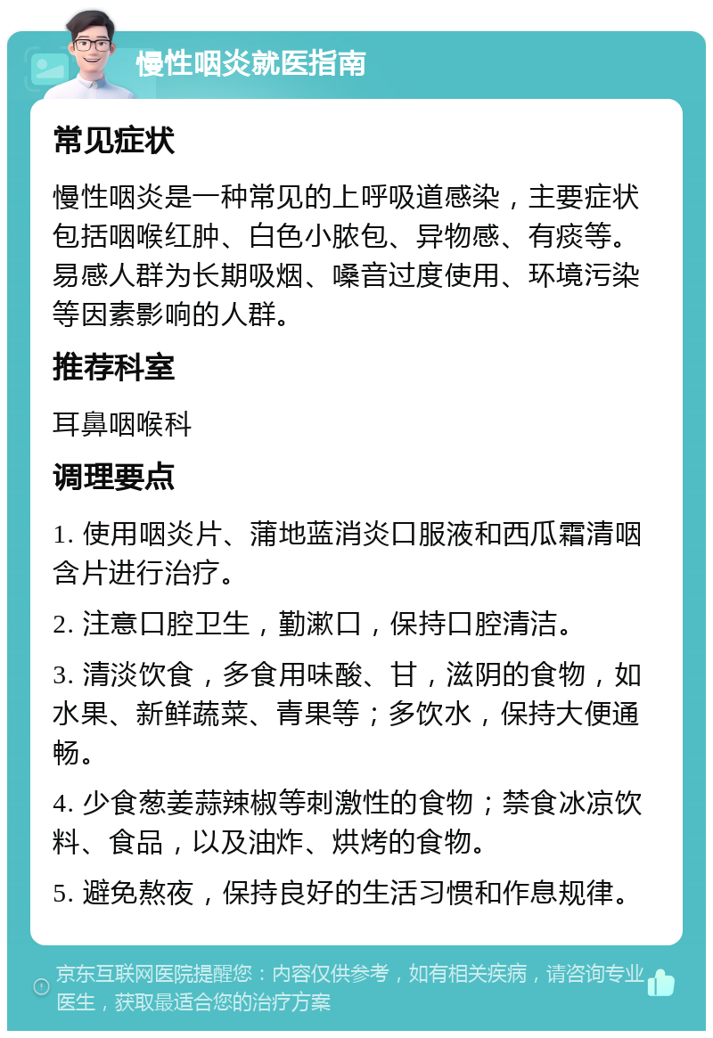 慢性咽炎就医指南 常见症状 慢性咽炎是一种常见的上呼吸道感染，主要症状包括咽喉红肿、白色小脓包、异物感、有痰等。易感人群为长期吸烟、嗓音过度使用、环境污染等因素影响的人群。 推荐科室 耳鼻咽喉科 调理要点 1. 使用咽炎片、蒲地蓝消炎口服液和西瓜霜清咽含片进行治疗。 2. 注意口腔卫生，勤漱口，保持口腔清洁。 3. 清淡饮食，多食用味酸、甘，滋阴的食物，如水果、新鲜蔬菜、青果等；多饮水，保持大便通畅。 4. 少食葱姜蒜辣椒等刺激性的食物；禁食冰凉饮料、食品，以及油炸、烘烤的食物。 5. 避免熬夜，保持良好的生活习惯和作息规律。