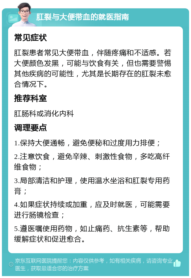 肛裂与大便带血的就医指南 常见症状 肛裂患者常见大便带血，伴随疼痛和不适感。若大便颜色发黑，可能与饮食有关，但也需要警惕其他疾病的可能性，尤其是长期存在的肛裂未愈合情况下。 推荐科室 肛肠科或消化内科 调理要点 1.保持大便通畅，避免便秘和过度用力排便； 2.注意饮食，避免辛辣、刺激性食物，多吃高纤维食物； 3.局部清洁和护理，使用温水坐浴和肛裂专用药膏； 4.如果症状持续或加重，应及时就医，可能需要进行肠镜检查； 5.遵医嘱使用药物，如止痛药、抗生素等，帮助缓解症状和促进愈合。