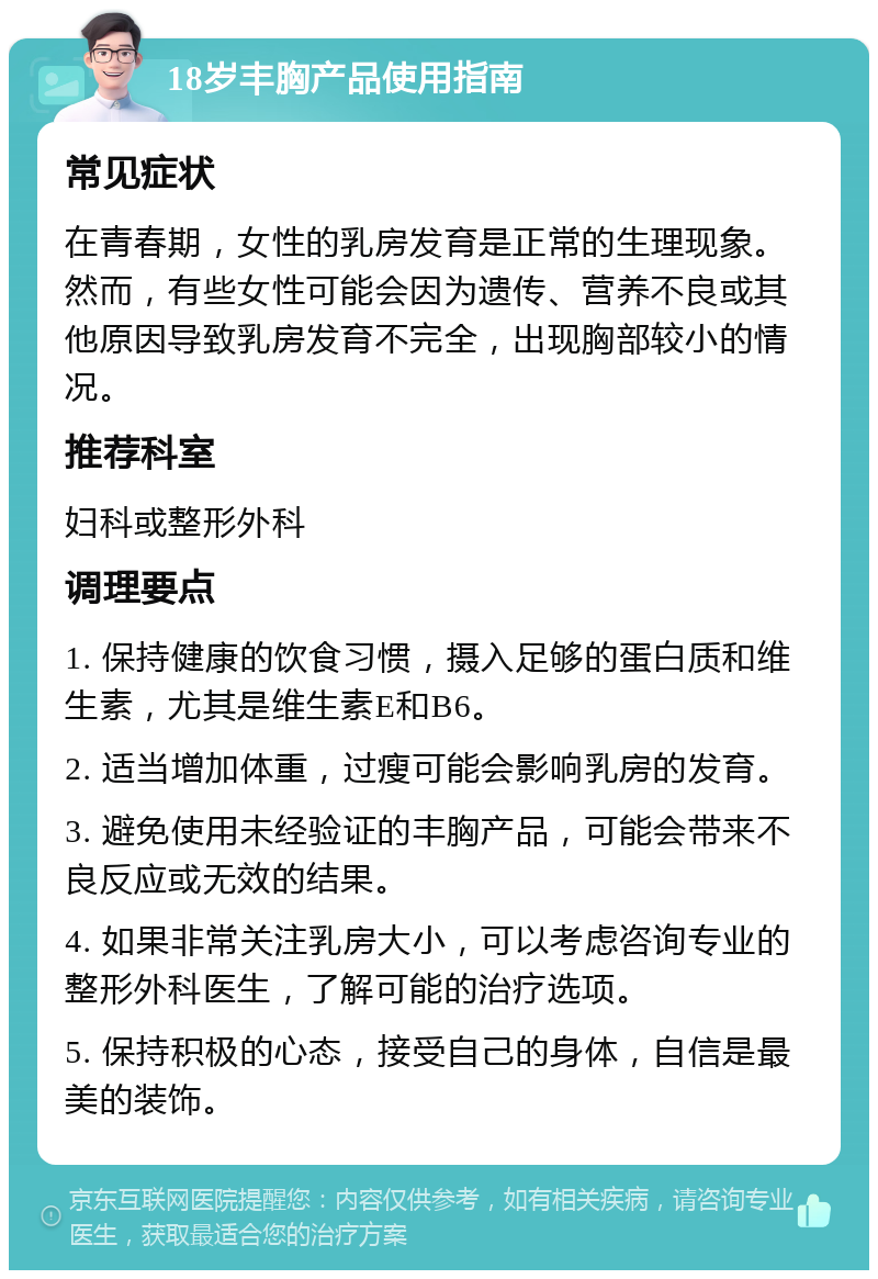 18岁丰胸产品使用指南 常见症状 在青春期，女性的乳房发育是正常的生理现象。然而，有些女性可能会因为遗传、营养不良或其他原因导致乳房发育不完全，出现胸部较小的情况。 推荐科室 妇科或整形外科 调理要点 1. 保持健康的饮食习惯，摄入足够的蛋白质和维生素，尤其是维生素E和B6。 2. 适当增加体重，过瘦可能会影响乳房的发育。 3. 避免使用未经验证的丰胸产品，可能会带来不良反应或无效的结果。 4. 如果非常关注乳房大小，可以考虑咨询专业的整形外科医生，了解可能的治疗选项。 5. 保持积极的心态，接受自己的身体，自信是最美的装饰。