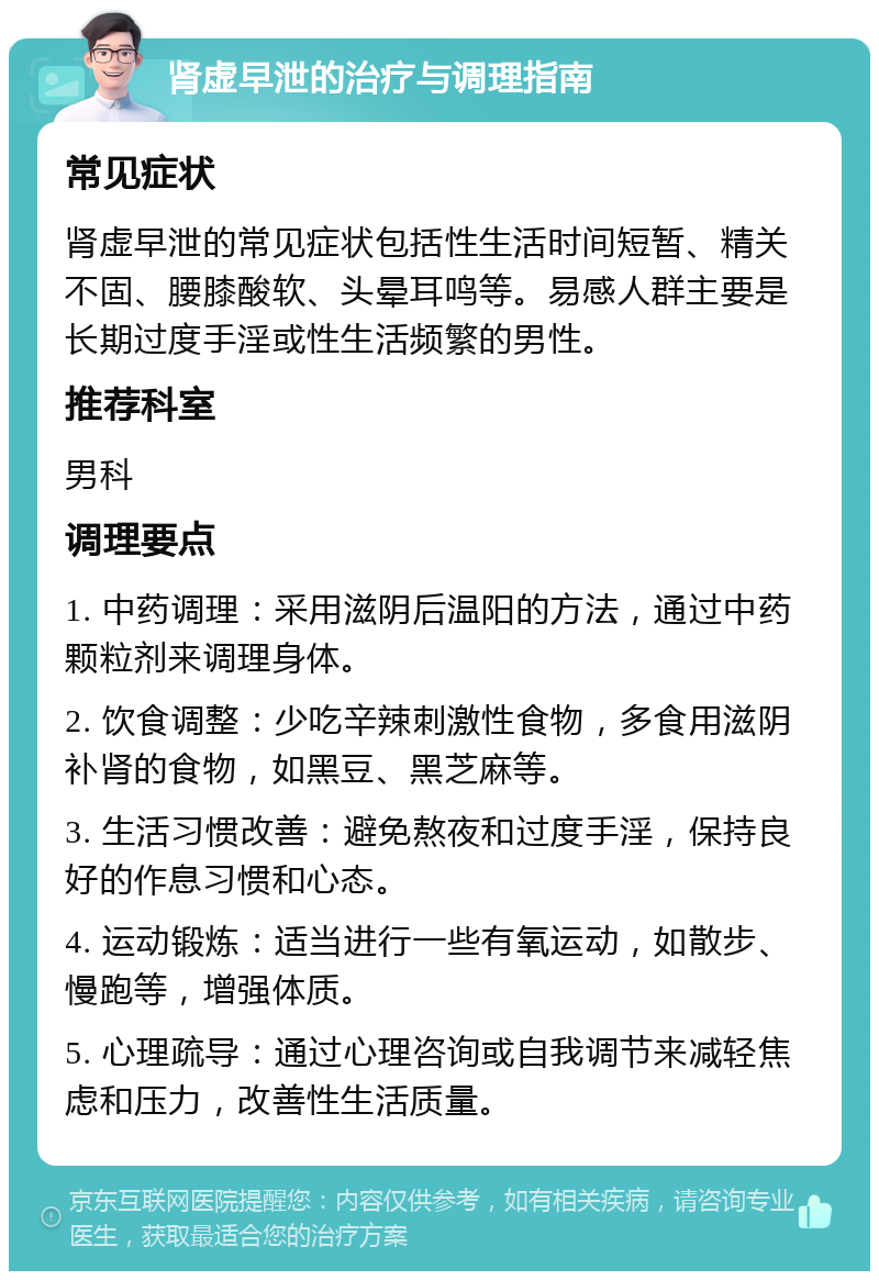 肾虚早泄的治疗与调理指南 常见症状 肾虚早泄的常见症状包括性生活时间短暂、精关不固、腰膝酸软、头晕耳鸣等。易感人群主要是长期过度手淫或性生活频繁的男性。 推荐科室 男科 调理要点 1. 中药调理：采用滋阴后温阳的方法，通过中药颗粒剂来调理身体。 2. 饮食调整：少吃辛辣刺激性食物，多食用滋阴补肾的食物，如黑豆、黑芝麻等。 3. 生活习惯改善：避免熬夜和过度手淫，保持良好的作息习惯和心态。 4. 运动锻炼：适当进行一些有氧运动，如散步、慢跑等，增强体质。 5. 心理疏导：通过心理咨询或自我调节来减轻焦虑和压力，改善性生活质量。