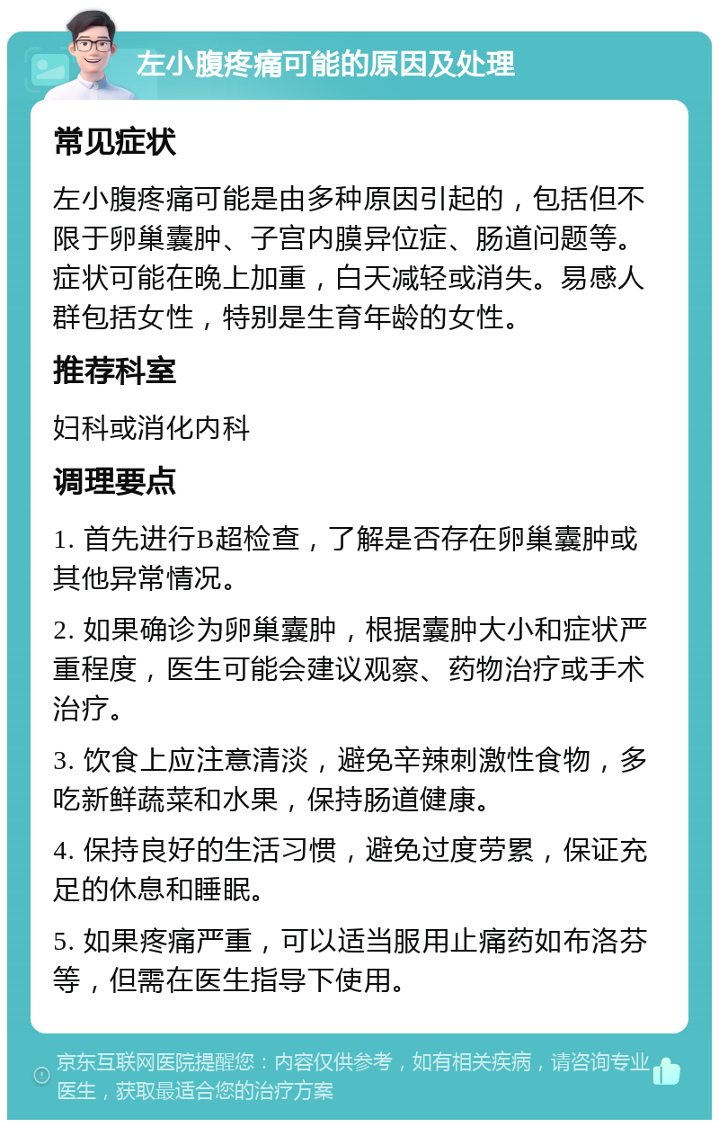 左小腹疼痛可能的原因及处理 常见症状 左小腹疼痛可能是由多种原因引起的，包括但不限于卵巢囊肿、子宫内膜异位症、肠道问题等。症状可能在晚上加重，白天减轻或消失。易感人群包括女性，特别是生育年龄的女性。 推荐科室 妇科或消化内科 调理要点 1. 首先进行B超检查，了解是否存在卵巢囊肿或其他异常情况。 2. 如果确诊为卵巢囊肿，根据囊肿大小和症状严重程度，医生可能会建议观察、药物治疗或手术治疗。 3. 饮食上应注意清淡，避免辛辣刺激性食物，多吃新鲜蔬菜和水果，保持肠道健康。 4. 保持良好的生活习惯，避免过度劳累，保证充足的休息和睡眠。 5. 如果疼痛严重，可以适当服用止痛药如布洛芬等，但需在医生指导下使用。