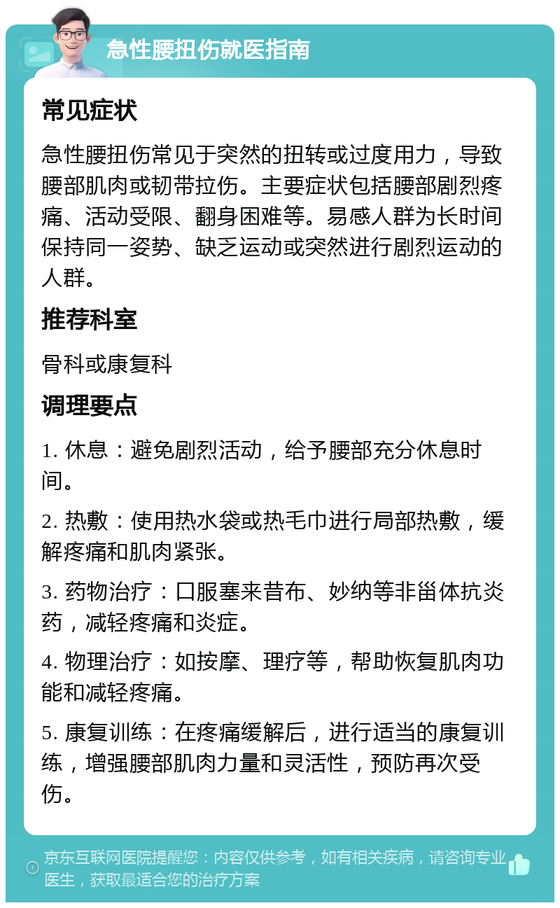 急性腰扭伤就医指南 常见症状 急性腰扭伤常见于突然的扭转或过度用力，导致腰部肌肉或韧带拉伤。主要症状包括腰部剧烈疼痛、活动受限、翻身困难等。易感人群为长时间保持同一姿势、缺乏运动或突然进行剧烈运动的人群。 推荐科室 骨科或康复科 调理要点 1. 休息：避免剧烈活动，给予腰部充分休息时间。 2. 热敷：使用热水袋或热毛巾进行局部热敷，缓解疼痛和肌肉紧张。 3. 药物治疗：口服塞来昔布、妙纳等非甾体抗炎药，减轻疼痛和炎症。 4. 物理治疗：如按摩、理疗等，帮助恢复肌肉功能和减轻疼痛。 5. 康复训练：在疼痛缓解后，进行适当的康复训练，增强腰部肌肉力量和灵活性，预防再次受伤。