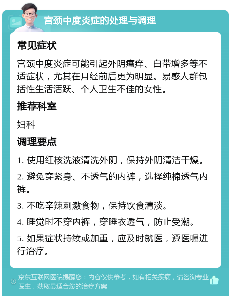 宫颈中度炎症的处理与调理 常见症状 宫颈中度炎症可能引起外阴瘙痒、白带增多等不适症状，尤其在月经前后更为明显。易感人群包括性生活活跃、个人卫生不佳的女性。 推荐科室 妇科 调理要点 1. 使用红核洗液清洗外阴，保持外阴清洁干燥。 2. 避免穿紧身、不透气的内裤，选择纯棉透气内裤。 3. 不吃辛辣刺激食物，保持饮食清淡。 4. 睡觉时不穿内裤，穿睡衣透气，防止受潮。 5. 如果症状持续或加重，应及时就医，遵医嘱进行治疗。