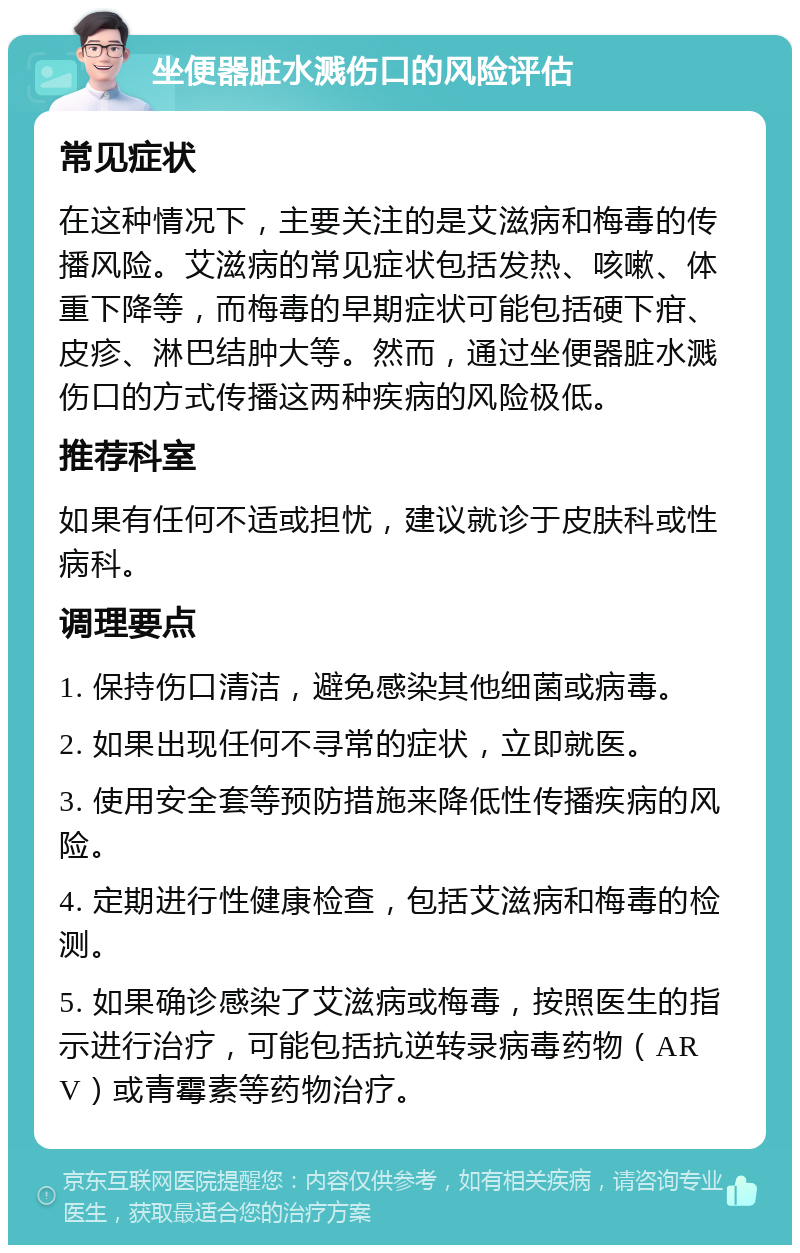 坐便器脏水溅伤口的风险评估 常见症状 在这种情况下，主要关注的是艾滋病和梅毒的传播风险。艾滋病的常见症状包括发热、咳嗽、体重下降等，而梅毒的早期症状可能包括硬下疳、皮疹、淋巴结肿大等。然而，通过坐便器脏水溅伤口的方式传播这两种疾病的风险极低。 推荐科室 如果有任何不适或担忧，建议就诊于皮肤科或性病科。 调理要点 1. 保持伤口清洁，避免感染其他细菌或病毒。 2. 如果出现任何不寻常的症状，立即就医。 3. 使用安全套等预防措施来降低性传播疾病的风险。 4. 定期进行性健康检查，包括艾滋病和梅毒的检测。 5. 如果确诊感染了艾滋病或梅毒，按照医生的指示进行治疗，可能包括抗逆转录病毒药物（ARV）或青霉素等药物治疗。