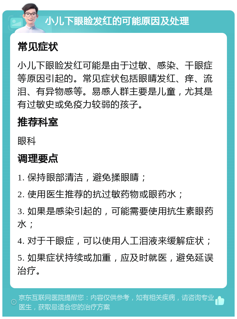 小儿下眼睑发红的可能原因及处理 常见症状 小儿下眼睑发红可能是由于过敏、感染、干眼症等原因引起的。常见症状包括眼睛发红、痒、流泪、有异物感等。易感人群主要是儿童，尤其是有过敏史或免疫力较弱的孩子。 推荐科室 眼科 调理要点 1. 保持眼部清洁，避免揉眼睛； 2. 使用医生推荐的抗过敏药物或眼药水； 3. 如果是感染引起的，可能需要使用抗生素眼药水； 4. 对于干眼症，可以使用人工泪液来缓解症状； 5. 如果症状持续或加重，应及时就医，避免延误治疗。