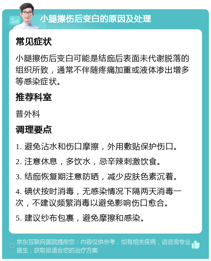 小腿擦伤后变白的原因及处理 常见症状 小腿擦伤后变白可能是结痂后表面未代谢脱落的组织所致，通常不伴随疼痛加重或液体渗出增多等感染症状。 推荐科室 普外科 调理要点 1. 避免沾水和伤口摩擦，外用敷贴保护伤口。 2. 注意休息，多饮水，忌辛辣刺激饮食。 3. 结痂恢复期注意防晒，减少皮肤色素沉着。 4. 碘伏按时消毒，无感染情况下隔两天消毒一次，不建议频繁消毒以避免影响伤口愈合。 5. 建议纱布包裹，避免摩擦和感染。