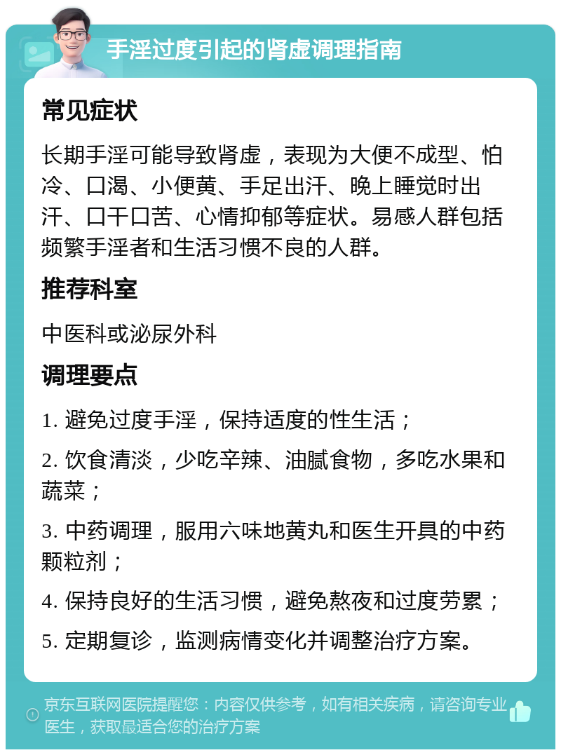 手淫过度引起的肾虚调理指南 常见症状 长期手淫可能导致肾虚，表现为大便不成型、怕冷、口渴、小便黄、手足出汗、晚上睡觉时出汗、口干口苦、心情抑郁等症状。易感人群包括频繁手淫者和生活习惯不良的人群。 推荐科室 中医科或泌尿外科 调理要点 1. 避免过度手淫，保持适度的性生活； 2. 饮食清淡，少吃辛辣、油腻食物，多吃水果和蔬菜； 3. 中药调理，服用六味地黄丸和医生开具的中药颗粒剂； 4. 保持良好的生活习惯，避免熬夜和过度劳累； 5. 定期复诊，监测病情变化并调整治疗方案。