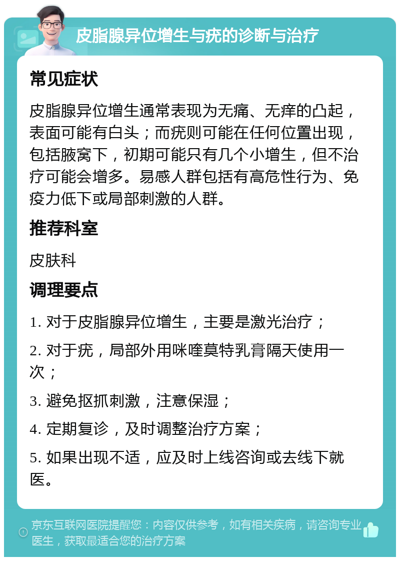 皮脂腺异位增生与疣的诊断与治疗 常见症状 皮脂腺异位增生通常表现为无痛、无痒的凸起，表面可能有白头；而疣则可能在任何位置出现，包括腋窝下，初期可能只有几个小增生，但不治疗可能会增多。易感人群包括有高危性行为、免疫力低下或局部刺激的人群。 推荐科室 皮肤科 调理要点 1. 对于皮脂腺异位增生，主要是激光治疗； 2. 对于疣，局部外用咪喹莫特乳膏隔天使用一次； 3. 避免抠抓刺激，注意保湿； 4. 定期复诊，及时调整治疗方案； 5. 如果出现不适，应及时上线咨询或去线下就医。