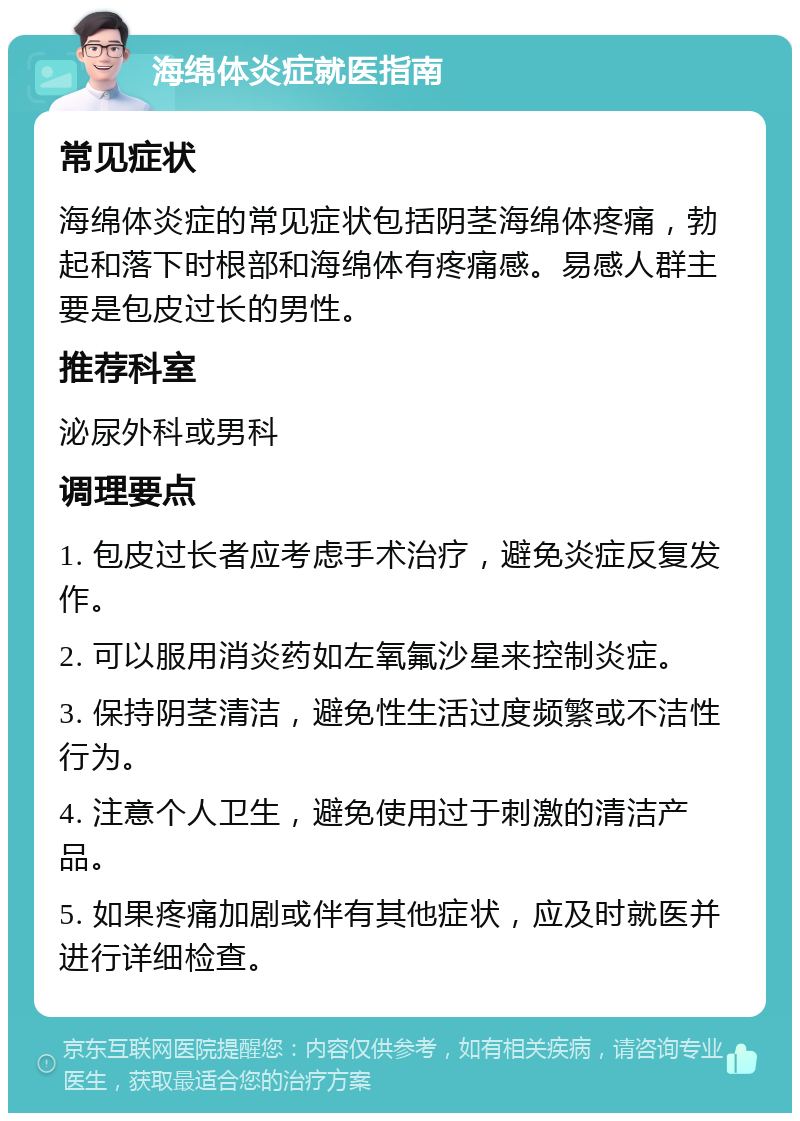 海绵体炎症就医指南 常见症状 海绵体炎症的常见症状包括阴茎海绵体疼痛，勃起和落下时根部和海绵体有疼痛感。易感人群主要是包皮过长的男性。 推荐科室 泌尿外科或男科 调理要点 1. 包皮过长者应考虑手术治疗，避免炎症反复发作。 2. 可以服用消炎药如左氧氟沙星来控制炎症。 3. 保持阴茎清洁，避免性生活过度频繁或不洁性行为。 4. 注意个人卫生，避免使用过于刺激的清洁产品。 5. 如果疼痛加剧或伴有其他症状，应及时就医并进行详细检查。