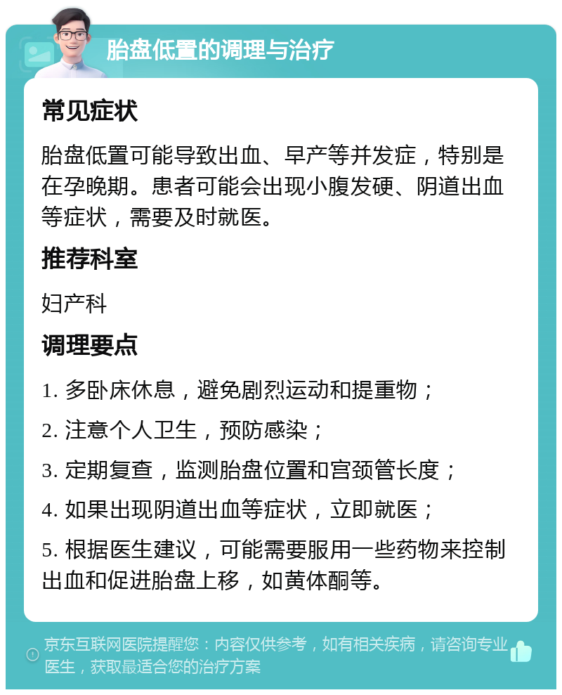 胎盘低置的调理与治疗 常见症状 胎盘低置可能导致出血、早产等并发症，特别是在孕晚期。患者可能会出现小腹发硬、阴道出血等症状，需要及时就医。 推荐科室 妇产科 调理要点 1. 多卧床休息，避免剧烈运动和提重物； 2. 注意个人卫生，预防感染； 3. 定期复查，监测胎盘位置和宫颈管长度； 4. 如果出现阴道出血等症状，立即就医； 5. 根据医生建议，可能需要服用一些药物来控制出血和促进胎盘上移，如黄体酮等。