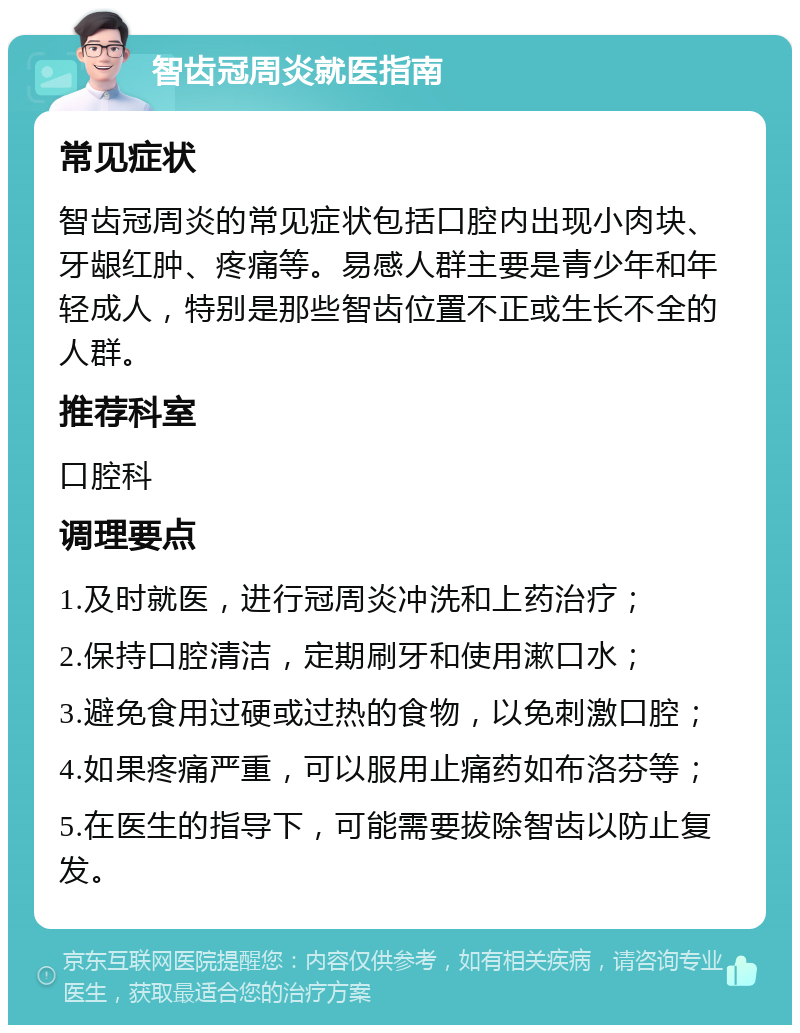 智齿冠周炎就医指南 常见症状 智齿冠周炎的常见症状包括口腔内出现小肉块、牙龈红肿、疼痛等。易感人群主要是青少年和年轻成人，特别是那些智齿位置不正或生长不全的人群。 推荐科室 口腔科 调理要点 1.及时就医，进行冠周炎冲洗和上药治疗； 2.保持口腔清洁，定期刷牙和使用漱口水； 3.避免食用过硬或过热的食物，以免刺激口腔； 4.如果疼痛严重，可以服用止痛药如布洛芬等； 5.在医生的指导下，可能需要拔除智齿以防止复发。