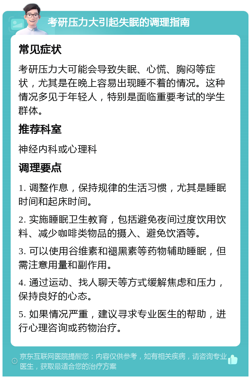 考研压力大引起失眠的调理指南 常见症状 考研压力大可能会导致失眠、心慌、胸闷等症状，尤其是在晚上容易出现睡不着的情况。这种情况多见于年轻人，特别是面临重要考试的学生群体。 推荐科室 神经内科或心理科 调理要点 1. 调整作息，保持规律的生活习惯，尤其是睡眠时间和起床时间。 2. 实施睡眠卫生教育，包括避免夜间过度饮用饮料、减少咖啡类物品的摄入、避免饮酒等。 3. 可以使用谷维素和褪黑素等药物辅助睡眠，但需注意用量和副作用。 4. 通过运动、找人聊天等方式缓解焦虑和压力，保持良好的心态。 5. 如果情况严重，建议寻求专业医生的帮助，进行心理咨询或药物治疗。