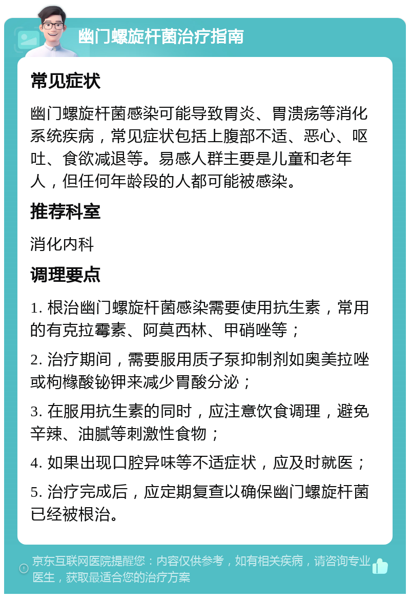 幽门螺旋杆菌治疗指南 常见症状 幽门螺旋杆菌感染可能导致胃炎、胃溃疡等消化系统疾病，常见症状包括上腹部不适、恶心、呕吐、食欲减退等。易感人群主要是儿童和老年人，但任何年龄段的人都可能被感染。 推荐科室 消化内科 调理要点 1. 根治幽门螺旋杆菌感染需要使用抗生素，常用的有克拉霉素、阿莫西林、甲硝唑等； 2. 治疗期间，需要服用质子泵抑制剂如奥美拉唑或枸橼酸铋钾来减少胃酸分泌； 3. 在服用抗生素的同时，应注意饮食调理，避免辛辣、油腻等刺激性食物； 4. 如果出现口腔异味等不适症状，应及时就医； 5. 治疗完成后，应定期复查以确保幽门螺旋杆菌已经被根治。