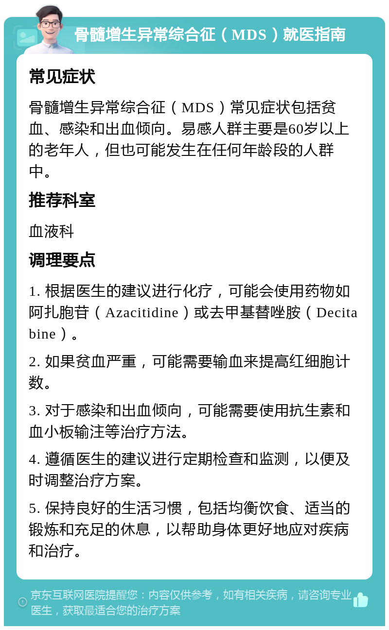 骨髓增生异常综合征（MDS）就医指南 常见症状 骨髓增生异常综合征（MDS）常见症状包括贫血、感染和出血倾向。易感人群主要是60岁以上的老年人，但也可能发生在任何年龄段的人群中。 推荐科室 血液科 调理要点 1. 根据医生的建议进行化疗，可能会使用药物如阿扎胞苷（Azacitidine）或去甲基替唑胺（Decitabine）。 2. 如果贫血严重，可能需要输血来提高红细胞计数。 3. 对于感染和出血倾向，可能需要使用抗生素和血小板输注等治疗方法。 4. 遵循医生的建议进行定期检查和监测，以便及时调整治疗方案。 5. 保持良好的生活习惯，包括均衡饮食、适当的锻炼和充足的休息，以帮助身体更好地应对疾病和治疗。