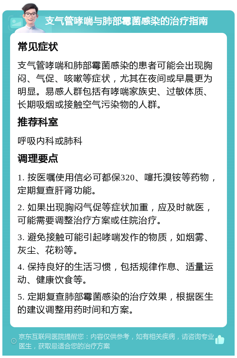 支气管哮喘与肺部霉菌感染的治疗指南 常见症状 支气管哮喘和肺部霉菌感染的患者可能会出现胸闷、气促、咳嗽等症状，尤其在夜间或早晨更为明显。易感人群包括有哮喘家族史、过敏体质、长期吸烟或接触空气污染物的人群。 推荐科室 呼吸内科或肺科 调理要点 1. 按医嘱使用信必可都保320、噻托溴铵等药物，定期复查肝肾功能。 2. 如果出现胸闷气促等症状加重，应及时就医，可能需要调整治疗方案或住院治疗。 3. 避免接触可能引起哮喘发作的物质，如烟雾、灰尘、花粉等。 4. 保持良好的生活习惯，包括规律作息、适量运动、健康饮食等。 5. 定期复查肺部霉菌感染的治疗效果，根据医生的建议调整用药时间和方案。