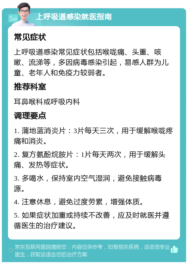 上呼吸道感染就医指南 常见症状 上呼吸道感染常见症状包括喉咙痛、头重、咳嗽、流涕等，多因病毒感染引起，易感人群为儿童、老年人和免疫力较弱者。 推荐科室 耳鼻喉科或呼吸内科 调理要点 1. 蒲地蓝消炎片：3片每天三次，用于缓解喉咙疼痛和消炎。 2. 复方氨酚烷胺片：1片每天两次，用于缓解头痛、发热等症状。 3. 多喝水，保持室内空气湿润，避免接触病毒源。 4. 注意休息，避免过度劳累，增强体质。 5. 如果症状加重或持续不改善，应及时就医并遵循医生的治疗建议。