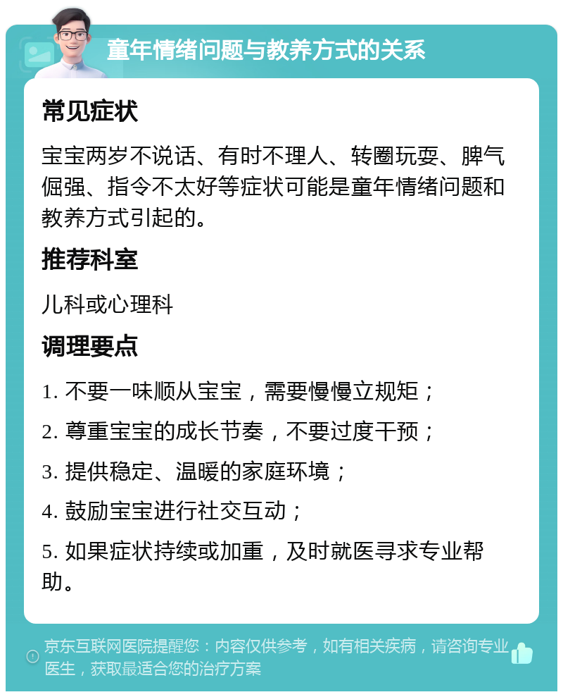 童年情绪问题与教养方式的关系 常见症状 宝宝两岁不说话、有时不理人、转圈玩耍、脾气倔强、指令不太好等症状可能是童年情绪问题和教养方式引起的。 推荐科室 儿科或心理科 调理要点 1. 不要一味顺从宝宝，需要慢慢立规矩； 2. 尊重宝宝的成长节奏，不要过度干预； 3. 提供稳定、温暖的家庭环境； 4. 鼓励宝宝进行社交互动； 5. 如果症状持续或加重，及时就医寻求专业帮助。