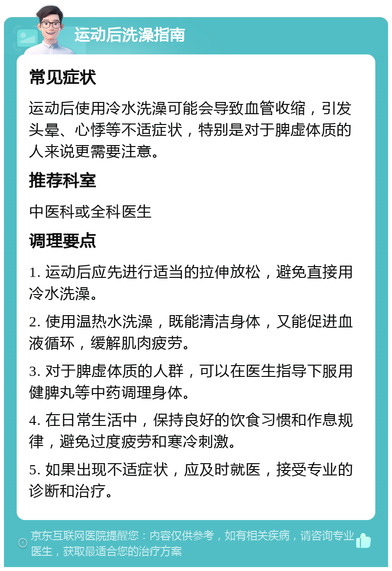 运动后洗澡指南 常见症状 运动后使用冷水洗澡可能会导致血管收缩，引发头晕、心悸等不适症状，特别是对于脾虚体质的人来说更需要注意。 推荐科室 中医科或全科医生 调理要点 1. 运动后应先进行适当的拉伸放松，避免直接用冷水洗澡。 2. 使用温热水洗澡，既能清洁身体，又能促进血液循环，缓解肌肉疲劳。 3. 对于脾虚体质的人群，可以在医生指导下服用健脾丸等中药调理身体。 4. 在日常生活中，保持良好的饮食习惯和作息规律，避免过度疲劳和寒冷刺激。 5. 如果出现不适症状，应及时就医，接受专业的诊断和治疗。