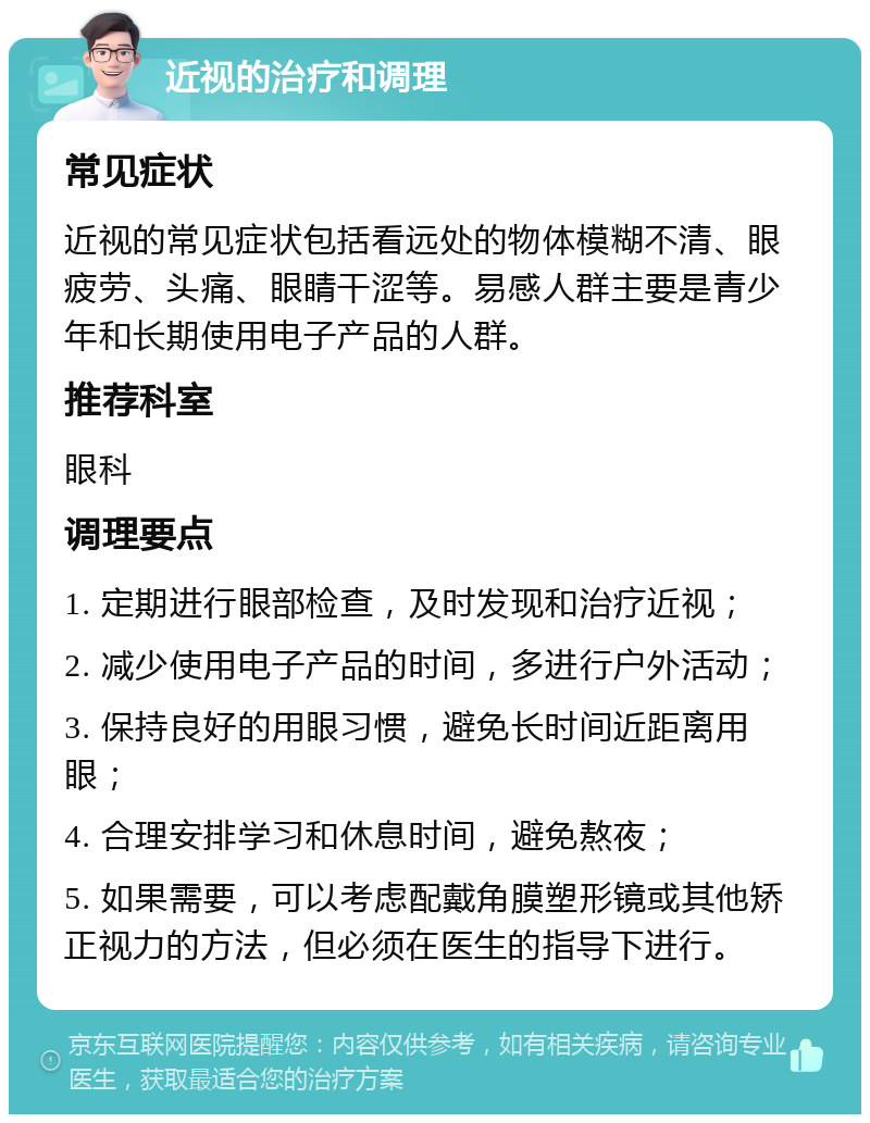 近视的治疗和调理 常见症状 近视的常见症状包括看远处的物体模糊不清、眼疲劳、头痛、眼睛干涩等。易感人群主要是青少年和长期使用电子产品的人群。 推荐科室 眼科 调理要点 1. 定期进行眼部检查，及时发现和治疗近视； 2. 减少使用电子产品的时间，多进行户外活动； 3. 保持良好的用眼习惯，避免长时间近距离用眼； 4. 合理安排学习和休息时间，避免熬夜； 5. 如果需要，可以考虑配戴角膜塑形镜或其他矫正视力的方法，但必须在医生的指导下进行。