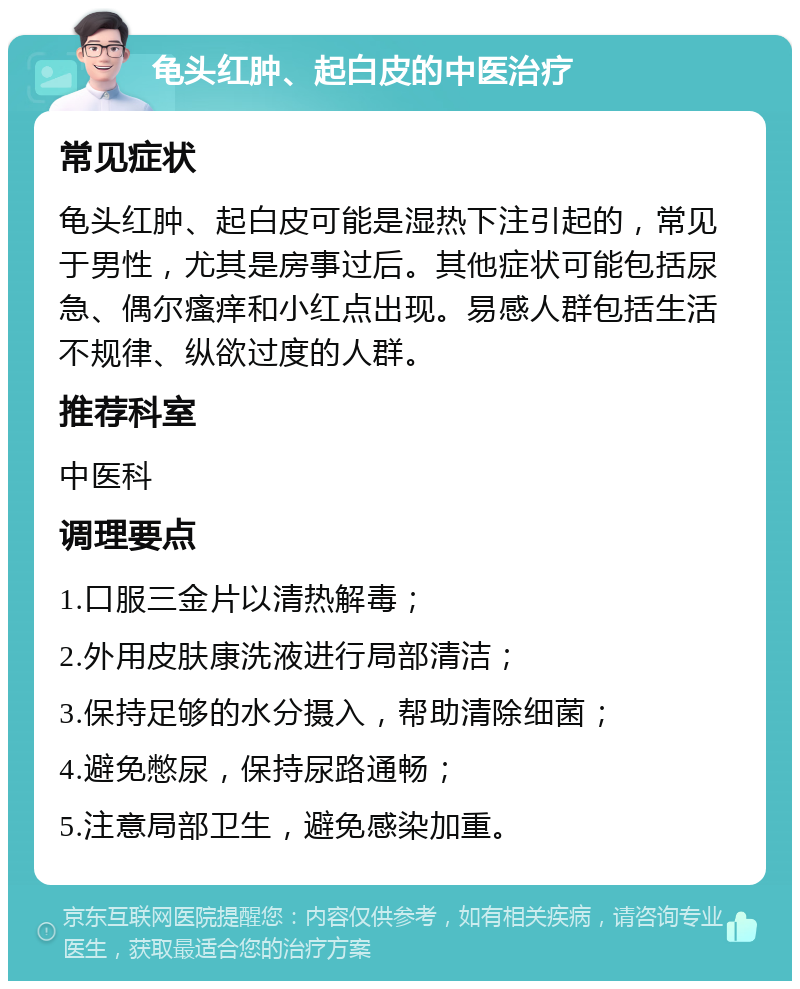 龟头红肿、起白皮的中医治疗 常见症状 龟头红肿、起白皮可能是湿热下注引起的，常见于男性，尤其是房事过后。其他症状可能包括尿急、偶尔瘙痒和小红点出现。易感人群包括生活不规律、纵欲过度的人群。 推荐科室 中医科 调理要点 1.口服三金片以清热解毒； 2.外用皮肤康洗液进行局部清洁； 3.保持足够的水分摄入，帮助清除细菌； 4.避免憋尿，保持尿路通畅； 5.注意局部卫生，避免感染加重。