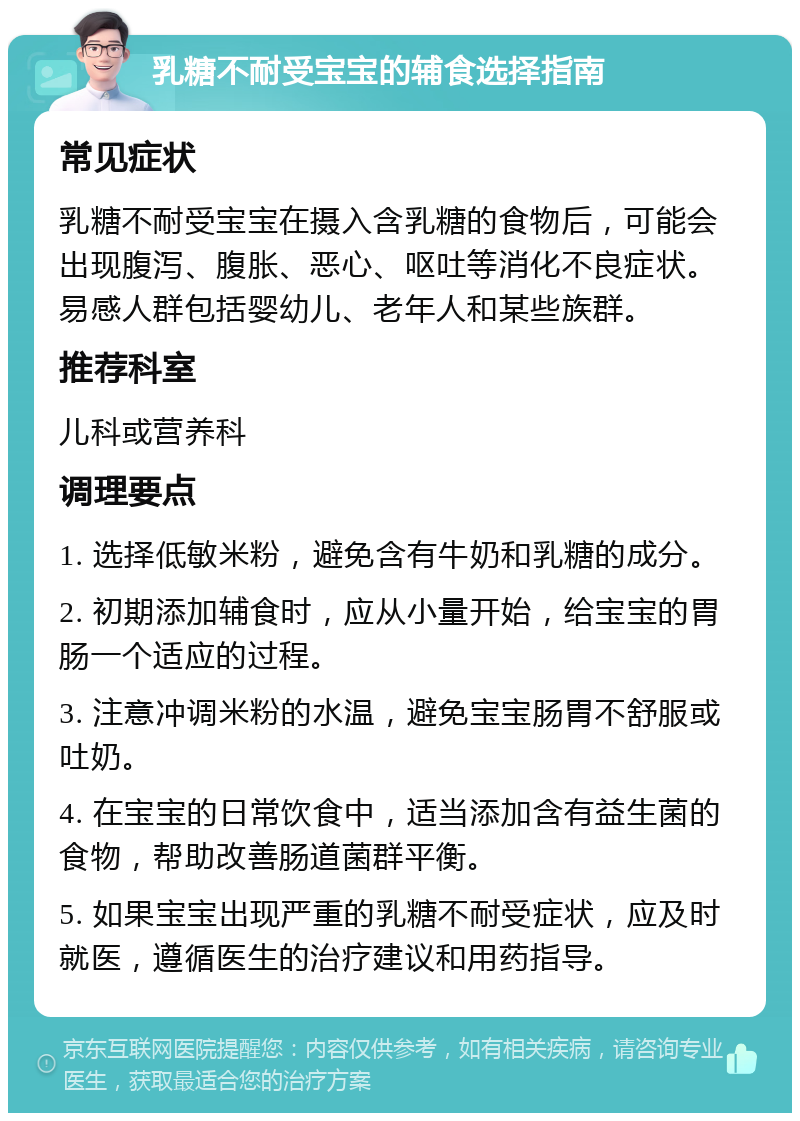 乳糖不耐受宝宝的辅食选择指南 常见症状 乳糖不耐受宝宝在摄入含乳糖的食物后，可能会出现腹泻、腹胀、恶心、呕吐等消化不良症状。易感人群包括婴幼儿、老年人和某些族群。 推荐科室 儿科或营养科 调理要点 1. 选择低敏米粉，避免含有牛奶和乳糖的成分。 2. 初期添加辅食时，应从小量开始，给宝宝的胃肠一个适应的过程。 3. 注意冲调米粉的水温，避免宝宝肠胃不舒服或吐奶。 4. 在宝宝的日常饮食中，适当添加含有益生菌的食物，帮助改善肠道菌群平衡。 5. 如果宝宝出现严重的乳糖不耐受症状，应及时就医，遵循医生的治疗建议和用药指导。