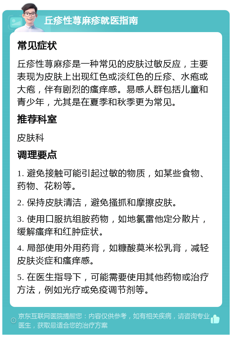 丘疹性荨麻疹就医指南 常见症状 丘疹性荨麻疹是一种常见的皮肤过敏反应，主要表现为皮肤上出现红色或淡红色的丘疹、水疱或大疱，伴有剧烈的瘙痒感。易感人群包括儿童和青少年，尤其是在夏季和秋季更为常见。 推荐科室 皮肤科 调理要点 1. 避免接触可能引起过敏的物质，如某些食物、药物、花粉等。 2. 保持皮肤清洁，避免搔抓和摩擦皮肤。 3. 使用口服抗组胺药物，如地氯雷他定分散片，缓解瘙痒和红肿症状。 4. 局部使用外用药膏，如糠酸莫米松乳膏，减轻皮肤炎症和瘙痒感。 5. 在医生指导下，可能需要使用其他药物或治疗方法，例如光疗或免疫调节剂等。