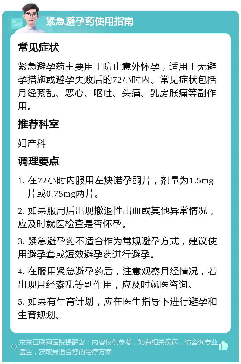 紧急避孕药使用指南 常见症状 紧急避孕药主要用于防止意外怀孕，适用于无避孕措施或避孕失败后的72小时内。常见症状包括月经紊乱、恶心、呕吐、头痛、乳房胀痛等副作用。 推荐科室 妇产科 调理要点 1. 在72小时内服用左炔诺孕酮片，剂量为1.5mg一片或0.75mg两片。 2. 如果服用后出现撤退性出血或其他异常情况，应及时就医检查是否怀孕。 3. 紧急避孕药不适合作为常规避孕方式，建议使用避孕套或短效避孕药进行避孕。 4. 在服用紧急避孕药后，注意观察月经情况，若出现月经紊乱等副作用，应及时就医咨询。 5. 如果有生育计划，应在医生指导下进行避孕和生育规划。