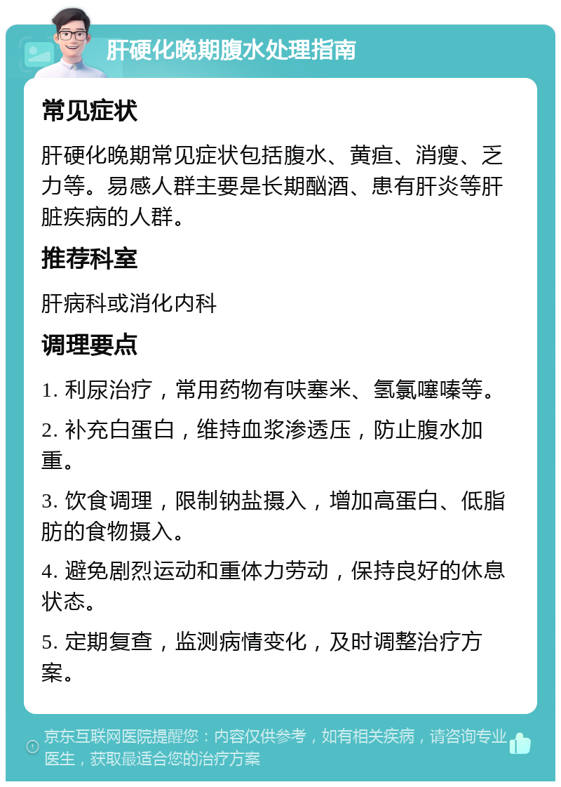 肝硬化晚期腹水处理指南 常见症状 肝硬化晚期常见症状包括腹水、黄疸、消瘦、乏力等。易感人群主要是长期酗酒、患有肝炎等肝脏疾病的人群。 推荐科室 肝病科或消化内科 调理要点 1. 利尿治疗，常用药物有呋塞米、氢氯噻嗪等。 2. 补充白蛋白，维持血浆渗透压，防止腹水加重。 3. 饮食调理，限制钠盐摄入，增加高蛋白、低脂肪的食物摄入。 4. 避免剧烈运动和重体力劳动，保持良好的休息状态。 5. 定期复查，监测病情变化，及时调整治疗方案。