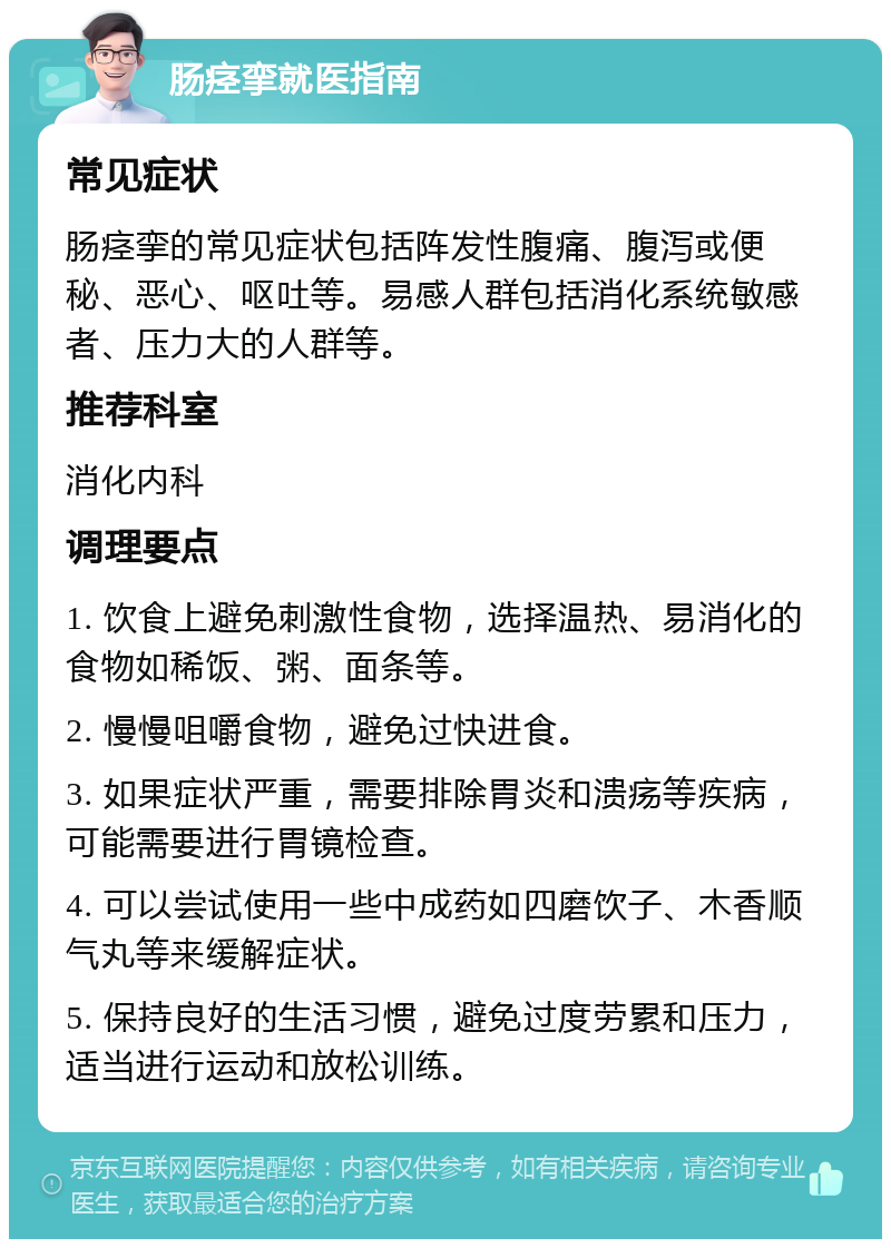 肠痉挛就医指南 常见症状 肠痉挛的常见症状包括阵发性腹痛、腹泻或便秘、恶心、呕吐等。易感人群包括消化系统敏感者、压力大的人群等。 推荐科室 消化内科 调理要点 1. 饮食上避免刺激性食物，选择温热、易消化的食物如稀饭、粥、面条等。 2. 慢慢咀嚼食物，避免过快进食。 3. 如果症状严重，需要排除胃炎和溃疡等疾病，可能需要进行胃镜检查。 4. 可以尝试使用一些中成药如四磨饮子、木香顺气丸等来缓解症状。 5. 保持良好的生活习惯，避免过度劳累和压力，适当进行运动和放松训练。