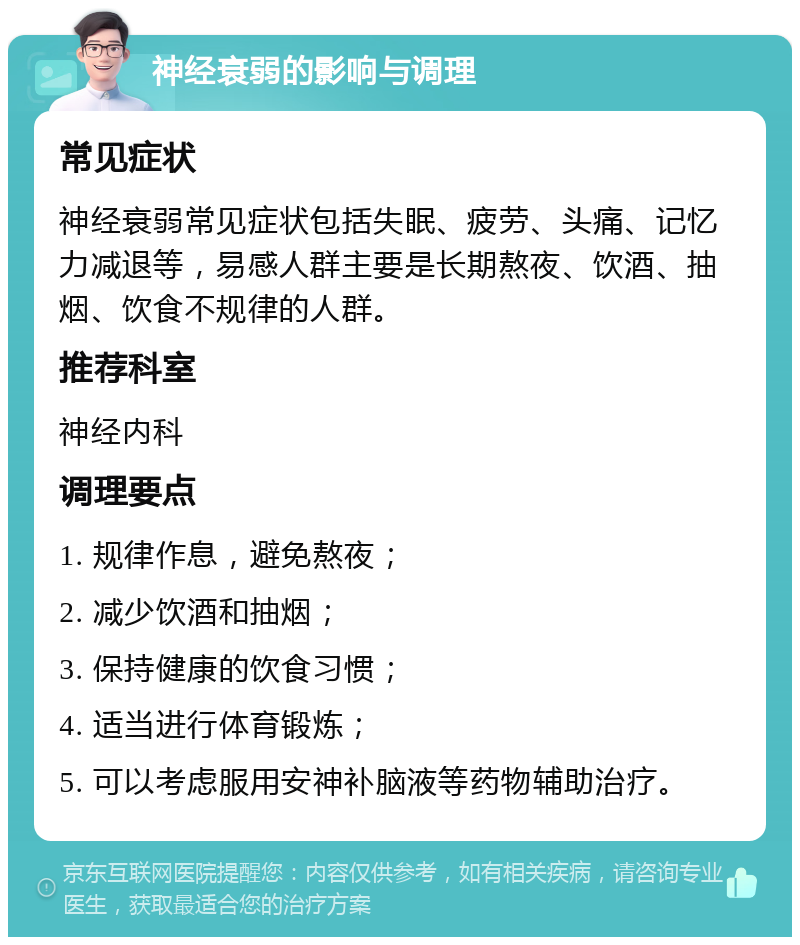 神经衰弱的影响与调理 常见症状 神经衰弱常见症状包括失眠、疲劳、头痛、记忆力减退等，易感人群主要是长期熬夜、饮酒、抽烟、饮食不规律的人群。 推荐科室 神经内科 调理要点 1. 规律作息，避免熬夜； 2. 减少饮酒和抽烟； 3. 保持健康的饮食习惯； 4. 适当进行体育锻炼； 5. 可以考虑服用安神补脑液等药物辅助治疗。