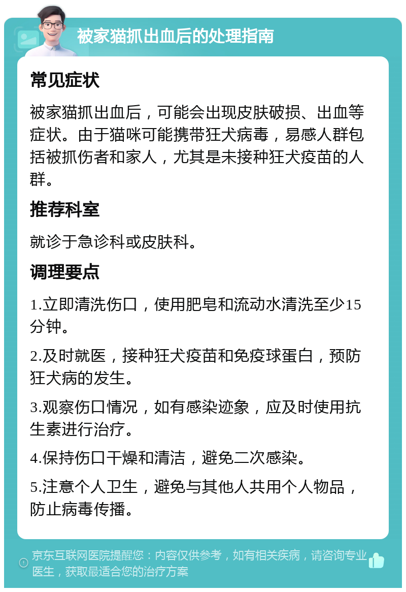 被家猫抓出血后的处理指南 常见症状 被家猫抓出血后，可能会出现皮肤破损、出血等症状。由于猫咪可能携带狂犬病毒，易感人群包括被抓伤者和家人，尤其是未接种狂犬疫苗的人群。 推荐科室 就诊于急诊科或皮肤科。 调理要点 1.立即清洗伤口，使用肥皂和流动水清洗至少15分钟。 2.及时就医，接种狂犬疫苗和免疫球蛋白，预防狂犬病的发生。 3.观察伤口情况，如有感染迹象，应及时使用抗生素进行治疗。 4.保持伤口干燥和清洁，避免二次感染。 5.注意个人卫生，避免与其他人共用个人物品，防止病毒传播。