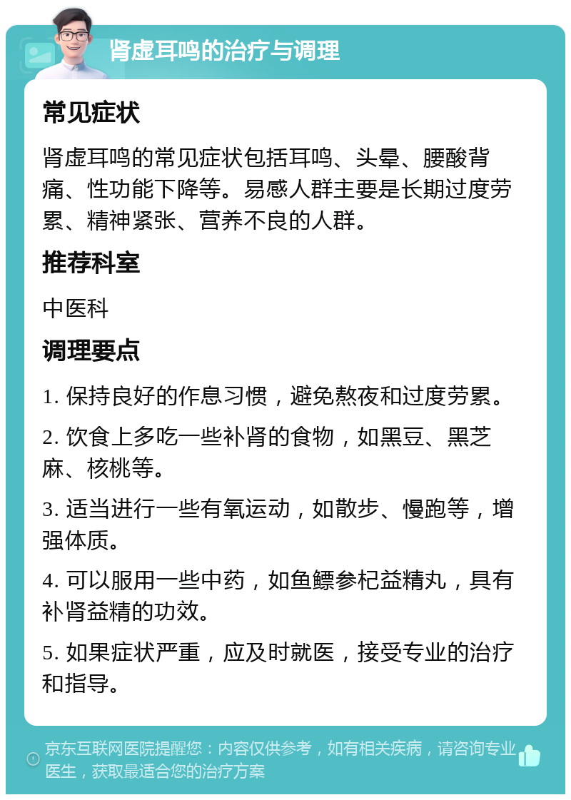 肾虚耳鸣的治疗与调理 常见症状 肾虚耳鸣的常见症状包括耳鸣、头晕、腰酸背痛、性功能下降等。易感人群主要是长期过度劳累、精神紧张、营养不良的人群。 推荐科室 中医科 调理要点 1. 保持良好的作息习惯，避免熬夜和过度劳累。 2. 饮食上多吃一些补肾的食物，如黑豆、黑芝麻、核桃等。 3. 适当进行一些有氧运动，如散步、慢跑等，增强体质。 4. 可以服用一些中药，如鱼鳔参杞益精丸，具有补肾益精的功效。 5. 如果症状严重，应及时就医，接受专业的治疗和指导。