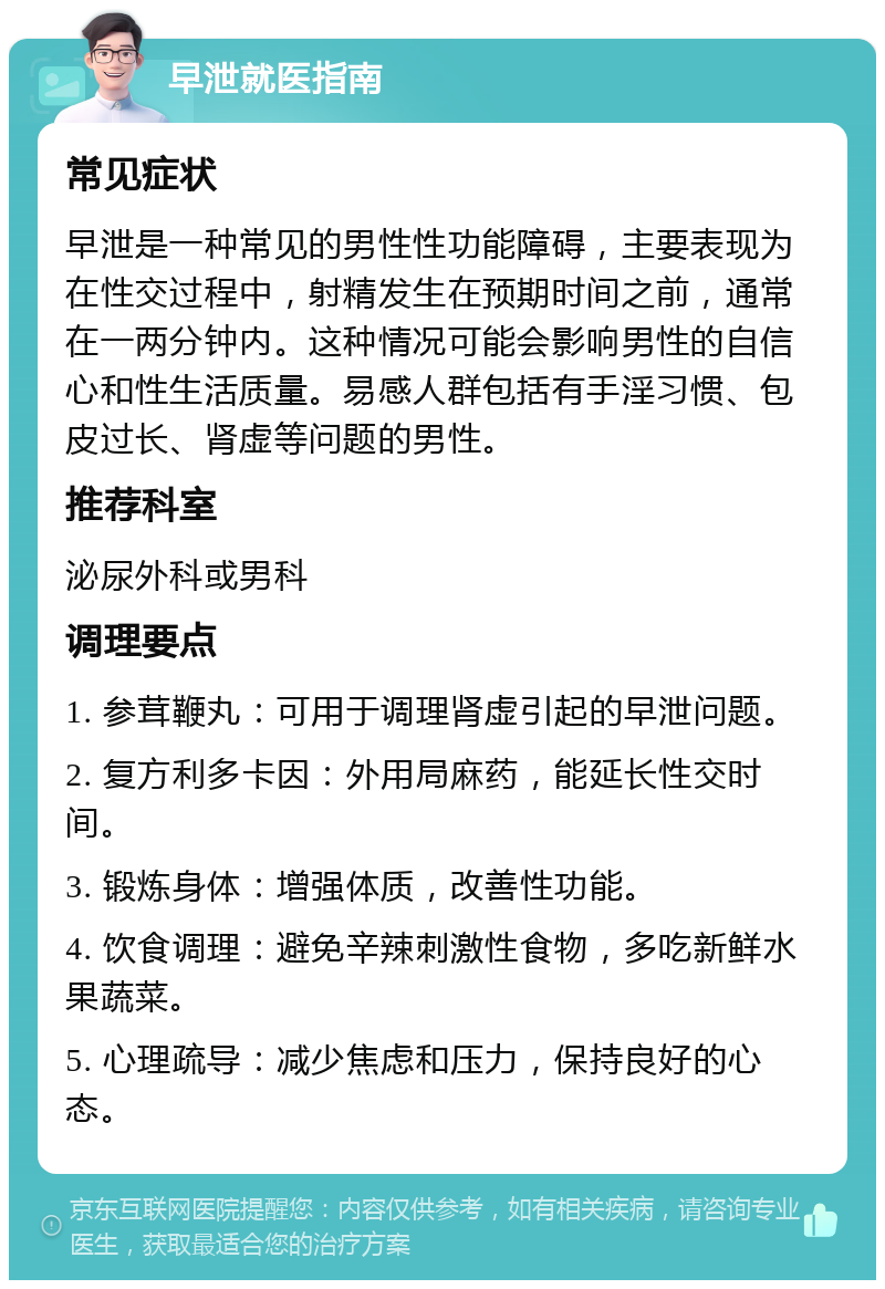 早泄就医指南 常见症状 早泄是一种常见的男性性功能障碍，主要表现为在性交过程中，射精发生在预期时间之前，通常在一两分钟内。这种情况可能会影响男性的自信心和性生活质量。易感人群包括有手淫习惯、包皮过长、肾虚等问题的男性。 推荐科室 泌尿外科或男科 调理要点 1. 参茸鞭丸：可用于调理肾虚引起的早泄问题。 2. 复方利多卡因：外用局麻药，能延长性交时间。 3. 锻炼身体：增强体质，改善性功能。 4. 饮食调理：避免辛辣刺激性食物，多吃新鲜水果蔬菜。 5. 心理疏导：减少焦虑和压力，保持良好的心态。