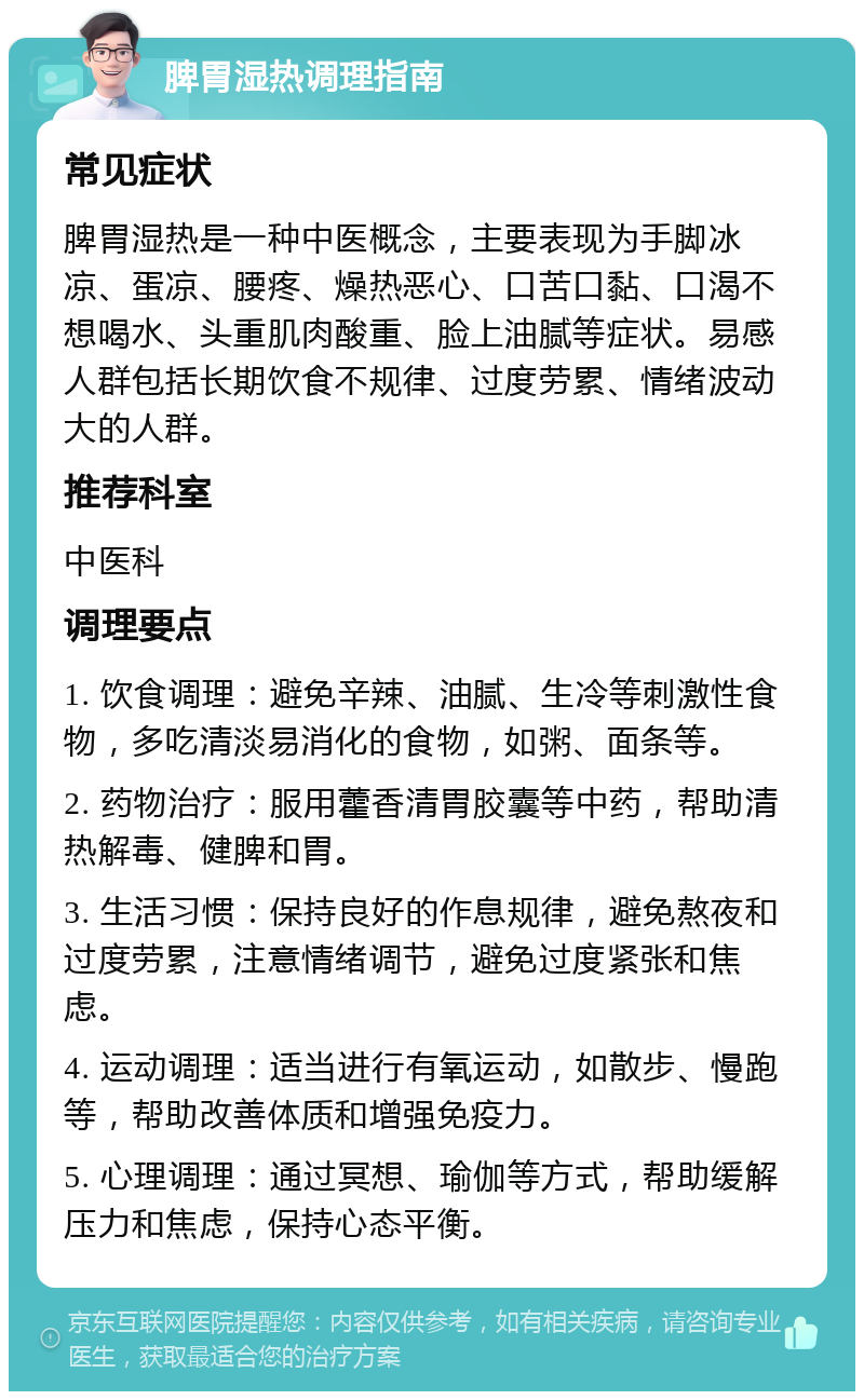 脾胃湿热调理指南 常见症状 脾胃湿热是一种中医概念，主要表现为手脚冰凉、蛋凉、腰疼、燥热恶心、口苦口黏、口渴不想喝水、头重肌肉酸重、脸上油腻等症状。易感人群包括长期饮食不规律、过度劳累、情绪波动大的人群。 推荐科室 中医科 调理要点 1. 饮食调理：避免辛辣、油腻、生冷等刺激性食物，多吃清淡易消化的食物，如粥、面条等。 2. 药物治疗：服用藿香清胃胶囊等中药，帮助清热解毒、健脾和胃。 3. 生活习惯：保持良好的作息规律，避免熬夜和过度劳累，注意情绪调节，避免过度紧张和焦虑。 4. 运动调理：适当进行有氧运动，如散步、慢跑等，帮助改善体质和增强免疫力。 5. 心理调理：通过冥想、瑜伽等方式，帮助缓解压力和焦虑，保持心态平衡。