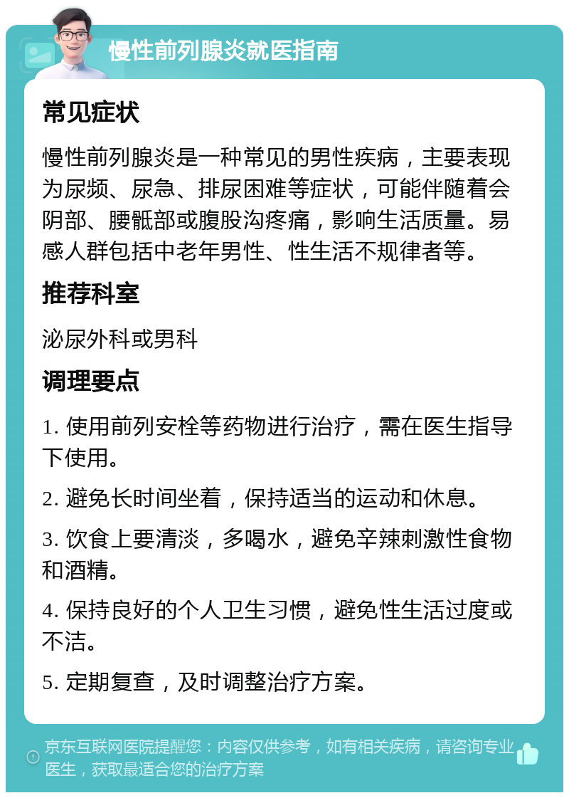 慢性前列腺炎就医指南 常见症状 慢性前列腺炎是一种常见的男性疾病，主要表现为尿频、尿急、排尿困难等症状，可能伴随着会阴部、腰骶部或腹股沟疼痛，影响生活质量。易感人群包括中老年男性、性生活不规律者等。 推荐科室 泌尿外科或男科 调理要点 1. 使用前列安栓等药物进行治疗，需在医生指导下使用。 2. 避免长时间坐着，保持适当的运动和休息。 3. 饮食上要清淡，多喝水，避免辛辣刺激性食物和酒精。 4. 保持良好的个人卫生习惯，避免性生活过度或不洁。 5. 定期复查，及时调整治疗方案。