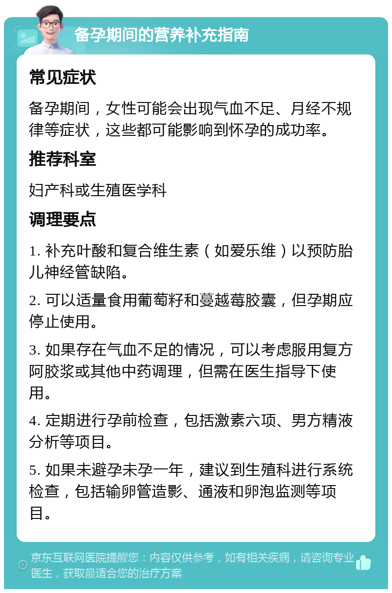 备孕期间的营养补充指南 常见症状 备孕期间，女性可能会出现气血不足、月经不规律等症状，这些都可能影响到怀孕的成功率。 推荐科室 妇产科或生殖医学科 调理要点 1. 补充叶酸和复合维生素（如爱乐维）以预防胎儿神经管缺陷。 2. 可以适量食用葡萄籽和蔓越莓胶囊，但孕期应停止使用。 3. 如果存在气血不足的情况，可以考虑服用复方阿胶浆或其他中药调理，但需在医生指导下使用。 4. 定期进行孕前检查，包括激素六项、男方精液分析等项目。 5. 如果未避孕未孕一年，建议到生殖科进行系统检查，包括输卵管造影、通液和卵泡监测等项目。