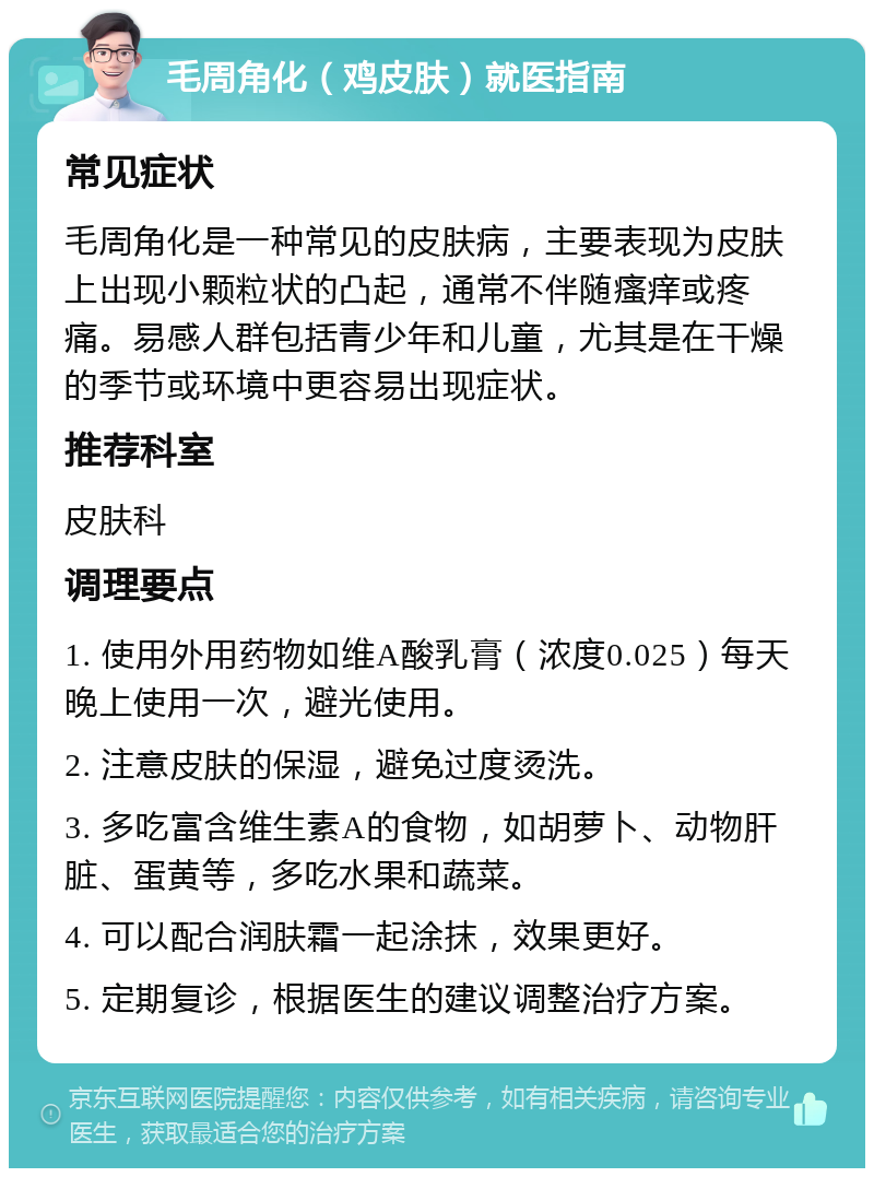 毛周角化（鸡皮肤）就医指南 常见症状 毛周角化是一种常见的皮肤病，主要表现为皮肤上出现小颗粒状的凸起，通常不伴随瘙痒或疼痛。易感人群包括青少年和儿童，尤其是在干燥的季节或环境中更容易出现症状。 推荐科室 皮肤科 调理要点 1. 使用外用药物如维A酸乳膏（浓度0.025）每天晚上使用一次，避光使用。 2. 注意皮肤的保湿，避免过度烫洗。 3. 多吃富含维生素A的食物，如胡萝卜、动物肝脏、蛋黄等，多吃水果和蔬菜。 4. 可以配合润肤霜一起涂抹，效果更好。 5. 定期复诊，根据医生的建议调整治疗方案。