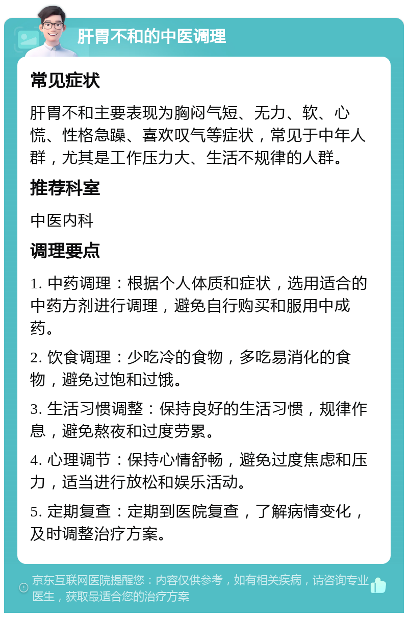 肝胃不和的中医调理 常见症状 肝胃不和主要表现为胸闷气短、无力、软、心慌、性格急躁、喜欢叹气等症状，常见于中年人群，尤其是工作压力大、生活不规律的人群。 推荐科室 中医内科 调理要点 1. 中药调理：根据个人体质和症状，选用适合的中药方剂进行调理，避免自行购买和服用中成药。 2. 饮食调理：少吃冷的食物，多吃易消化的食物，避免过饱和过饿。 3. 生活习惯调整：保持良好的生活习惯，规律作息，避免熬夜和过度劳累。 4. 心理调节：保持心情舒畅，避免过度焦虑和压力，适当进行放松和娱乐活动。 5. 定期复查：定期到医院复查，了解病情变化，及时调整治疗方案。