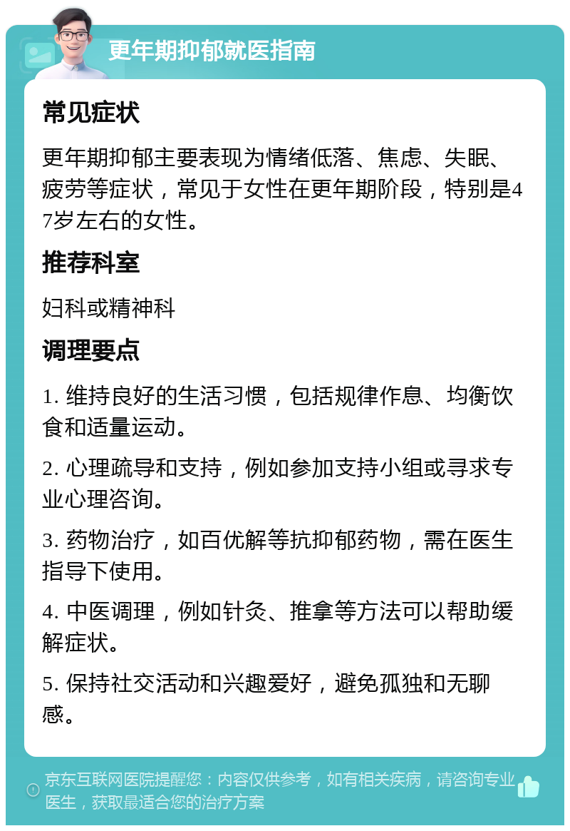 更年期抑郁就医指南 常见症状 更年期抑郁主要表现为情绪低落、焦虑、失眠、疲劳等症状，常见于女性在更年期阶段，特别是47岁左右的女性。 推荐科室 妇科或精神科 调理要点 1. 维持良好的生活习惯，包括规律作息、均衡饮食和适量运动。 2. 心理疏导和支持，例如参加支持小组或寻求专业心理咨询。 3. 药物治疗，如百优解等抗抑郁药物，需在医生指导下使用。 4. 中医调理，例如针灸、推拿等方法可以帮助缓解症状。 5. 保持社交活动和兴趣爱好，避免孤独和无聊感。