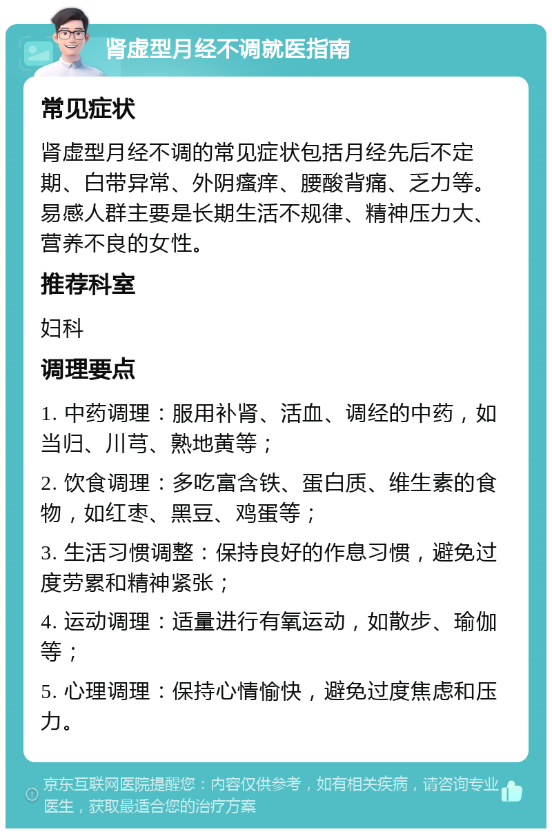 肾虚型月经不调就医指南 常见症状 肾虚型月经不调的常见症状包括月经先后不定期、白带异常、外阴瘙痒、腰酸背痛、乏力等。易感人群主要是长期生活不规律、精神压力大、营养不良的女性。 推荐科室 妇科 调理要点 1. 中药调理：服用补肾、活血、调经的中药，如当归、川芎、熟地黄等； 2. 饮食调理：多吃富含铁、蛋白质、维生素的食物，如红枣、黑豆、鸡蛋等； 3. 生活习惯调整：保持良好的作息习惯，避免过度劳累和精神紧张； 4. 运动调理：适量进行有氧运动，如散步、瑜伽等； 5. 心理调理：保持心情愉快，避免过度焦虑和压力。